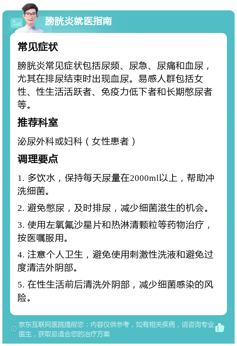 膀胱炎就医指南 常见症状 膀胱炎常见症状包括尿频、尿急、尿痛和血尿，尤其在排尿结束时出现血尿。易感人群包括女性、性生活活跃者、免疫力低下者和长期憋尿者等。 推荐科室 泌尿外科或妇科（女性患者） 调理要点 1. 多饮水，保持每天尿量在2000ml以上，帮助冲洗细菌。 2. 避免憋尿，及时排尿，减少细菌滋生的机会。 3. 使用左氧氟沙星片和热淋清颗粒等药物治疗，按医嘱服用。 4. 注意个人卫生，避免使用刺激性洗液和避免过度清洁外阴部。 5. 在性生活前后清洗外阴部，减少细菌感染的风险。