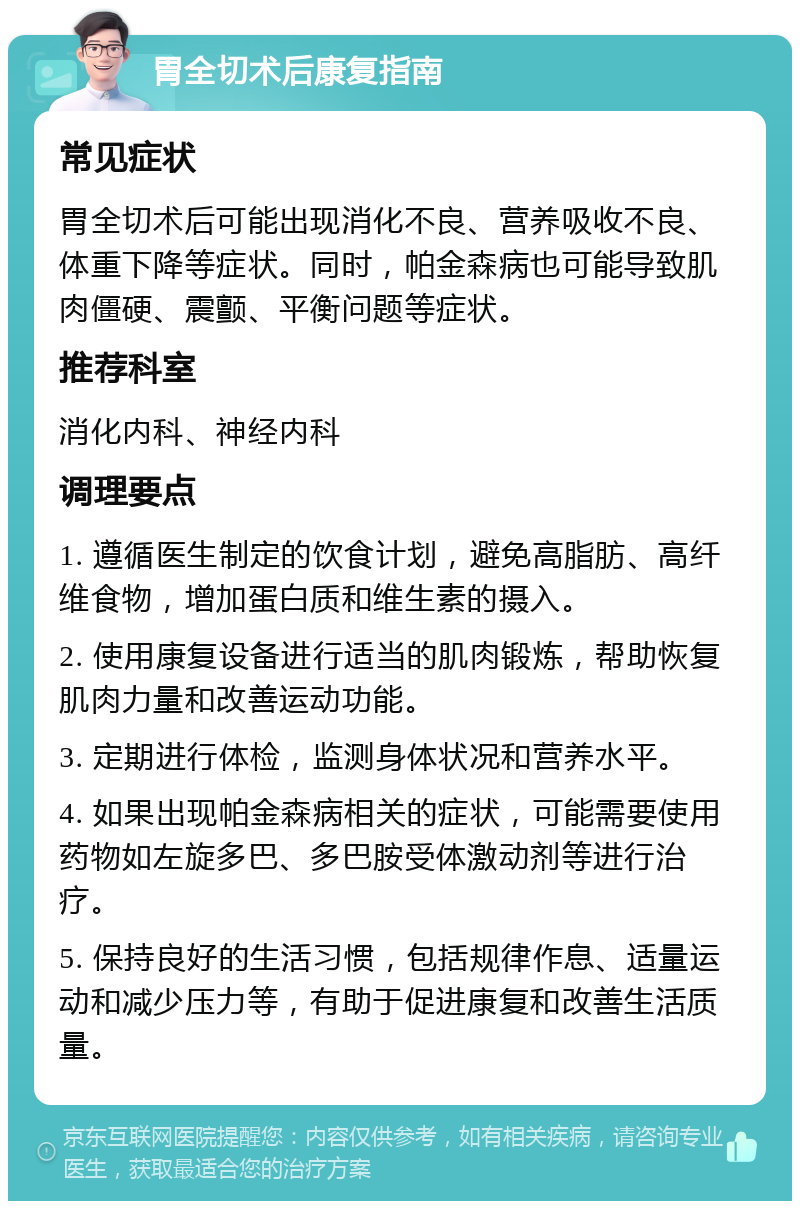 胃全切术后康复指南 常见症状 胃全切术后可能出现消化不良、营养吸收不良、体重下降等症状。同时，帕金森病也可能导致肌肉僵硬、震颤、平衡问题等症状。 推荐科室 消化内科、神经内科 调理要点 1. 遵循医生制定的饮食计划，避免高脂肪、高纤维食物，增加蛋白质和维生素的摄入。 2. 使用康复设备进行适当的肌肉锻炼，帮助恢复肌肉力量和改善运动功能。 3. 定期进行体检，监测身体状况和营养水平。 4. 如果出现帕金森病相关的症状，可能需要使用药物如左旋多巴、多巴胺受体激动剂等进行治疗。 5. 保持良好的生活习惯，包括规律作息、适量运动和减少压力等，有助于促进康复和改善生活质量。