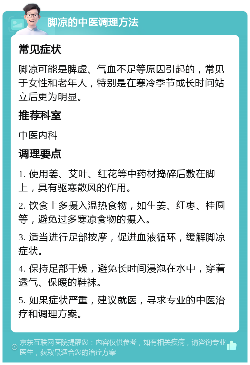 脚凉的中医调理方法 常见症状 脚凉可能是脾虚、气血不足等原因引起的，常见于女性和老年人，特别是在寒冷季节或长时间站立后更为明显。 推荐科室 中医内科 调理要点 1. 使用姜、艾叶、红花等中药材捣碎后敷在脚上，具有驱寒散风的作用。 2. 饮食上多摄入温热食物，如生姜、红枣、桂圆等，避免过多寒凉食物的摄入。 3. 适当进行足部按摩，促进血液循环，缓解脚凉症状。 4. 保持足部干燥，避免长时间浸泡在水中，穿着透气、保暖的鞋袜。 5. 如果症状严重，建议就医，寻求专业的中医治疗和调理方案。