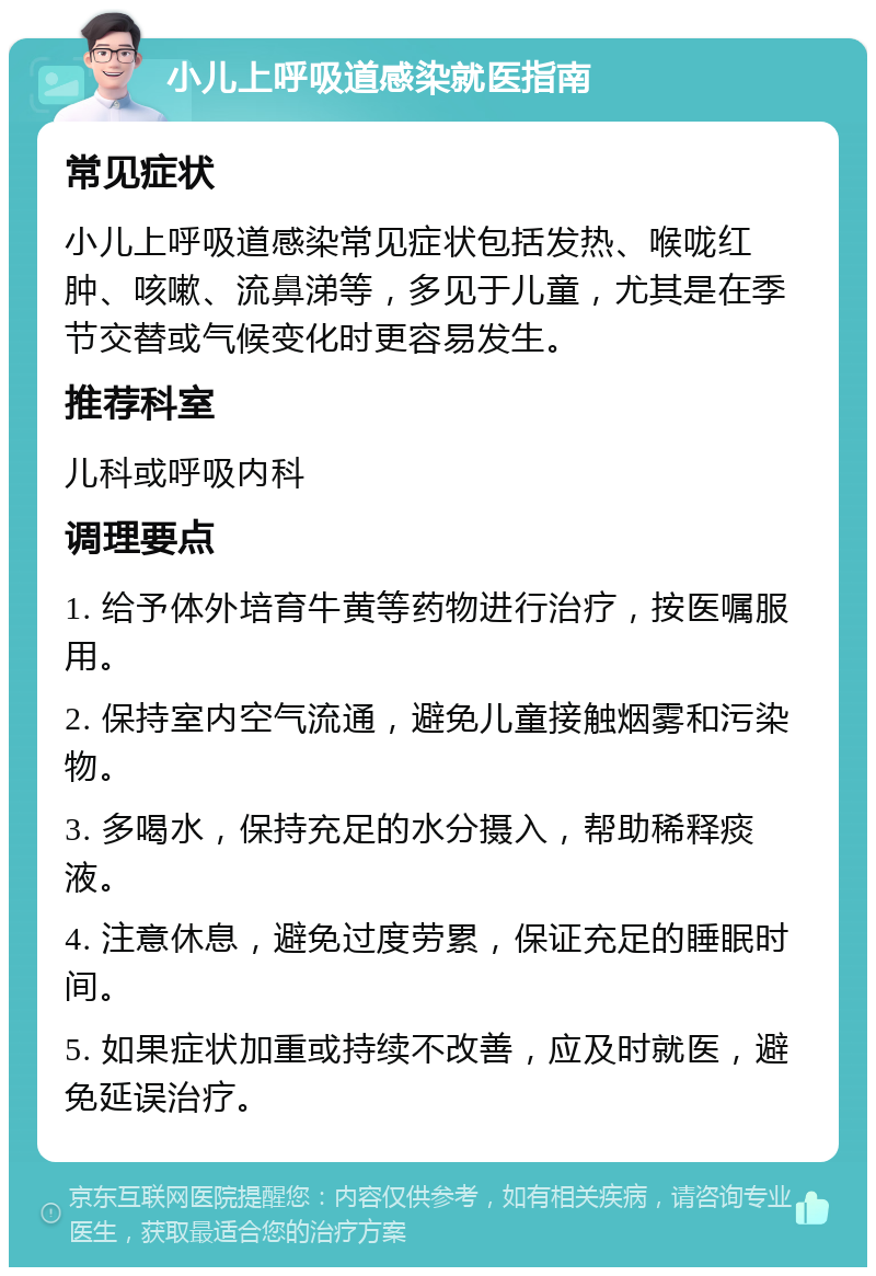 小儿上呼吸道感染就医指南 常见症状 小儿上呼吸道感染常见症状包括发热、喉咙红肿、咳嗽、流鼻涕等，多见于儿童，尤其是在季节交替或气候变化时更容易发生。 推荐科室 儿科或呼吸内科 调理要点 1. 给予体外培育牛黄等药物进行治疗，按医嘱服用。 2. 保持室内空气流通，避免儿童接触烟雾和污染物。 3. 多喝水，保持充足的水分摄入，帮助稀释痰液。 4. 注意休息，避免过度劳累，保证充足的睡眠时间。 5. 如果症状加重或持续不改善，应及时就医，避免延误治疗。