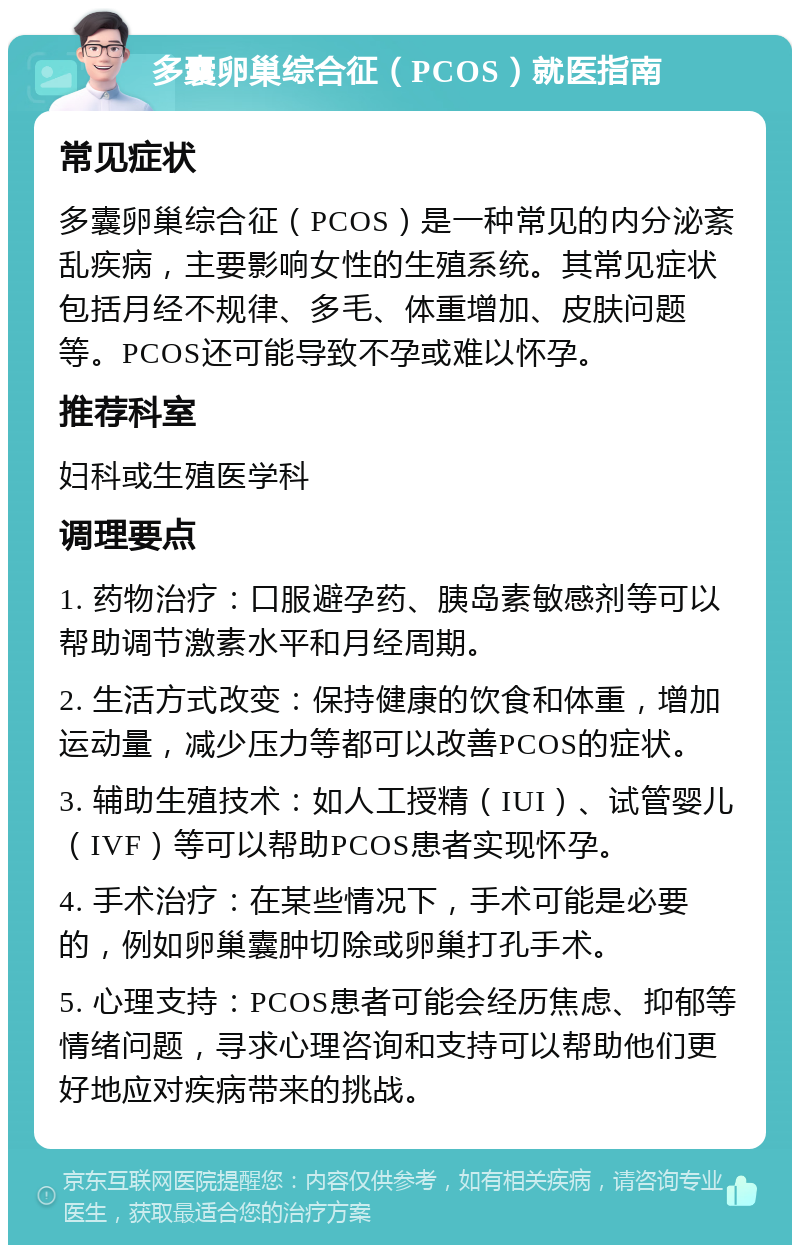 多囊卵巢综合征（PCOS）就医指南 常见症状 多囊卵巢综合征（PCOS）是一种常见的内分泌紊乱疾病，主要影响女性的生殖系统。其常见症状包括月经不规律、多毛、体重增加、皮肤问题等。PCOS还可能导致不孕或难以怀孕。 推荐科室 妇科或生殖医学科 调理要点 1. 药物治疗：口服避孕药、胰岛素敏感剂等可以帮助调节激素水平和月经周期。 2. 生活方式改变：保持健康的饮食和体重，增加运动量，减少压力等都可以改善PCOS的症状。 3. 辅助生殖技术：如人工授精（IUI）、试管婴儿（IVF）等可以帮助PCOS患者实现怀孕。 4. 手术治疗：在某些情况下，手术可能是必要的，例如卵巢囊肿切除或卵巢打孔手术。 5. 心理支持：PCOS患者可能会经历焦虑、抑郁等情绪问题，寻求心理咨询和支持可以帮助他们更好地应对疾病带来的挑战。