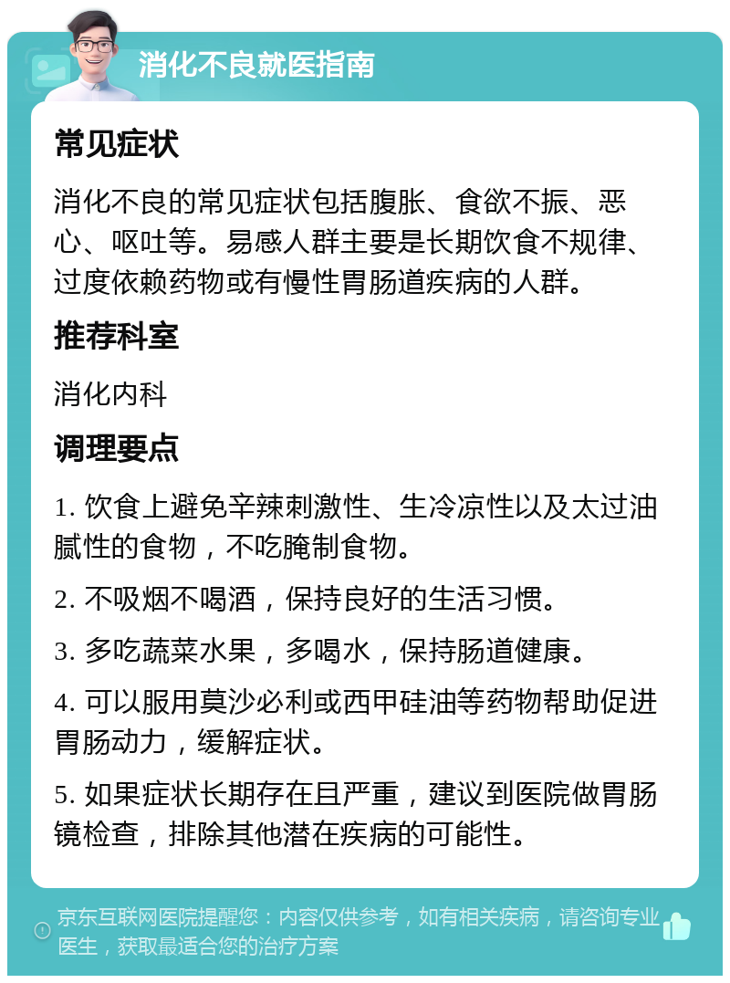 消化不良就医指南 常见症状 消化不良的常见症状包括腹胀、食欲不振、恶心、呕吐等。易感人群主要是长期饮食不规律、过度依赖药物或有慢性胃肠道疾病的人群。 推荐科室 消化内科 调理要点 1. 饮食上避免辛辣刺激性、生冷凉性以及太过油腻性的食物，不吃腌制食物。 2. 不吸烟不喝酒，保持良好的生活习惯。 3. 多吃蔬菜水果，多喝水，保持肠道健康。 4. 可以服用莫沙必利或西甲硅油等药物帮助促进胃肠动力，缓解症状。 5. 如果症状长期存在且严重，建议到医院做胃肠镜检查，排除其他潜在疾病的可能性。