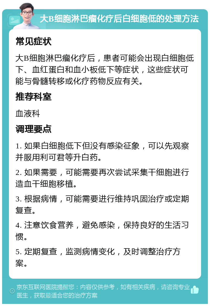 大B细胞淋巴瘤化疗后白细胞低的处理方法 常见症状 大B细胞淋巴瘤化疗后，患者可能会出现白细胞低下、血红蛋白和血小板低下等症状，这些症状可能与骨髓转移或化疗药物反应有关。 推荐科室 血液科 调理要点 1. 如果白细胞低下但没有感染征象，可以先观察并服用利可君等升白药。 2. 如果需要，可能需要再次尝试采集干细胞进行造血干细胞移植。 3. 根据病情，可能需要进行维持巩固治疗或定期复查。 4. 注意饮食营养，避免感染，保持良好的生活习惯。 5. 定期复查，监测病情变化，及时调整治疗方案。