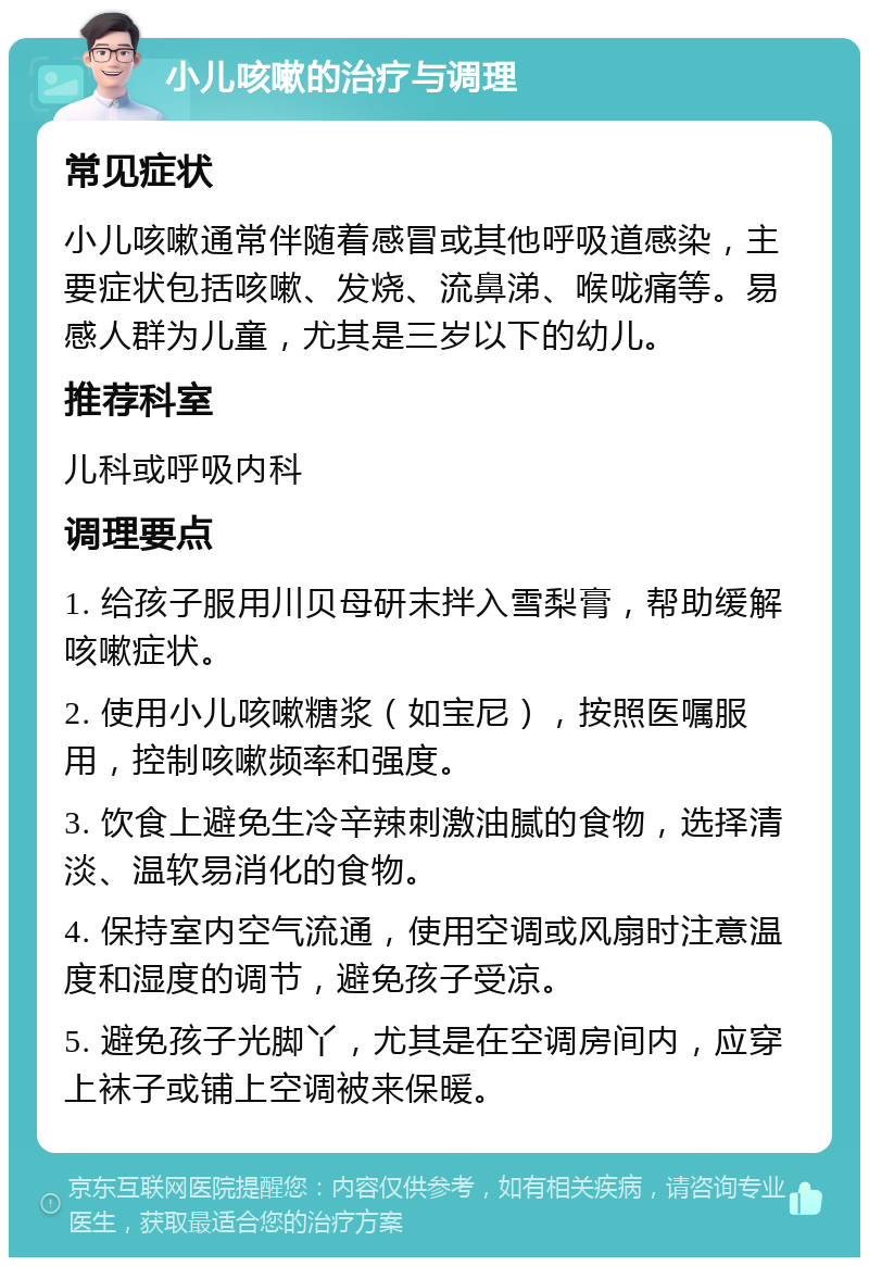 小儿咳嗽的治疗与调理 常见症状 小儿咳嗽通常伴随着感冒或其他呼吸道感染，主要症状包括咳嗽、发烧、流鼻涕、喉咙痛等。易感人群为儿童，尤其是三岁以下的幼儿。 推荐科室 儿科或呼吸内科 调理要点 1. 给孩子服用川贝母研末拌入雪梨膏，帮助缓解咳嗽症状。 2. 使用小儿咳嗽糖浆（如宝尼），按照医嘱服用，控制咳嗽频率和强度。 3. 饮食上避免生冷辛辣刺激油腻的食物，选择清淡、温软易消化的食物。 4. 保持室内空气流通，使用空调或风扇时注意温度和湿度的调节，避免孩子受凉。 5. 避免孩子光脚丫，尤其是在空调房间内，应穿上袜子或铺上空调被来保暖。