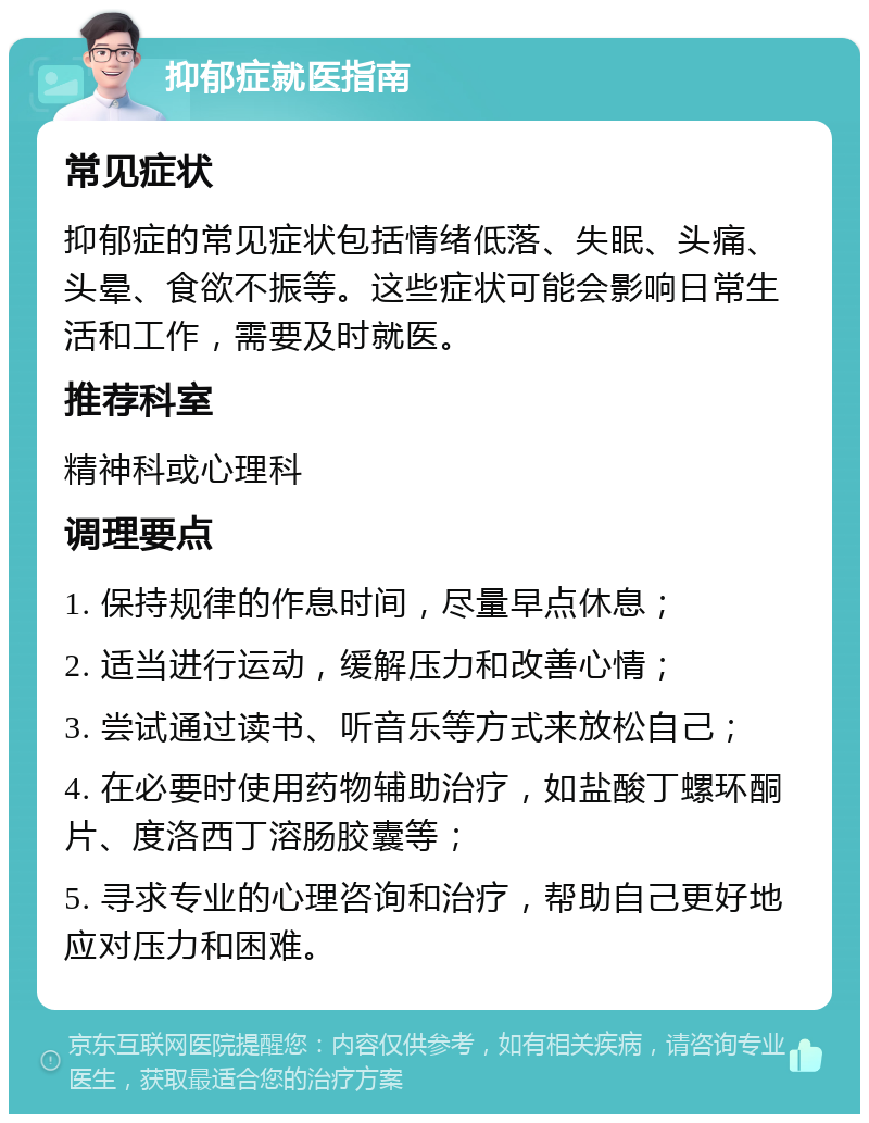 抑郁症就医指南 常见症状 抑郁症的常见症状包括情绪低落、失眠、头痛、头晕、食欲不振等。这些症状可能会影响日常生活和工作，需要及时就医。 推荐科室 精神科或心理科 调理要点 1. 保持规律的作息时间，尽量早点休息； 2. 适当进行运动，缓解压力和改善心情； 3. 尝试通过读书、听音乐等方式来放松自己； 4. 在必要时使用药物辅助治疗，如盐酸丁螺环酮片、度洛西丁溶肠胶囊等； 5. 寻求专业的心理咨询和治疗，帮助自己更好地应对压力和困难。