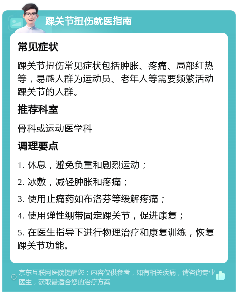 踝关节扭伤就医指南 常见症状 踝关节扭伤常见症状包括肿胀、疼痛、局部红热等，易感人群为运动员、老年人等需要频繁活动踝关节的人群。 推荐科室 骨科或运动医学科 调理要点 1. 休息，避免负重和剧烈运动； 2. 冰敷，减轻肿胀和疼痛； 3. 使用止痛药如布洛芬等缓解疼痛； 4. 使用弹性绷带固定踝关节，促进康复； 5. 在医生指导下进行物理治疗和康复训练，恢复踝关节功能。