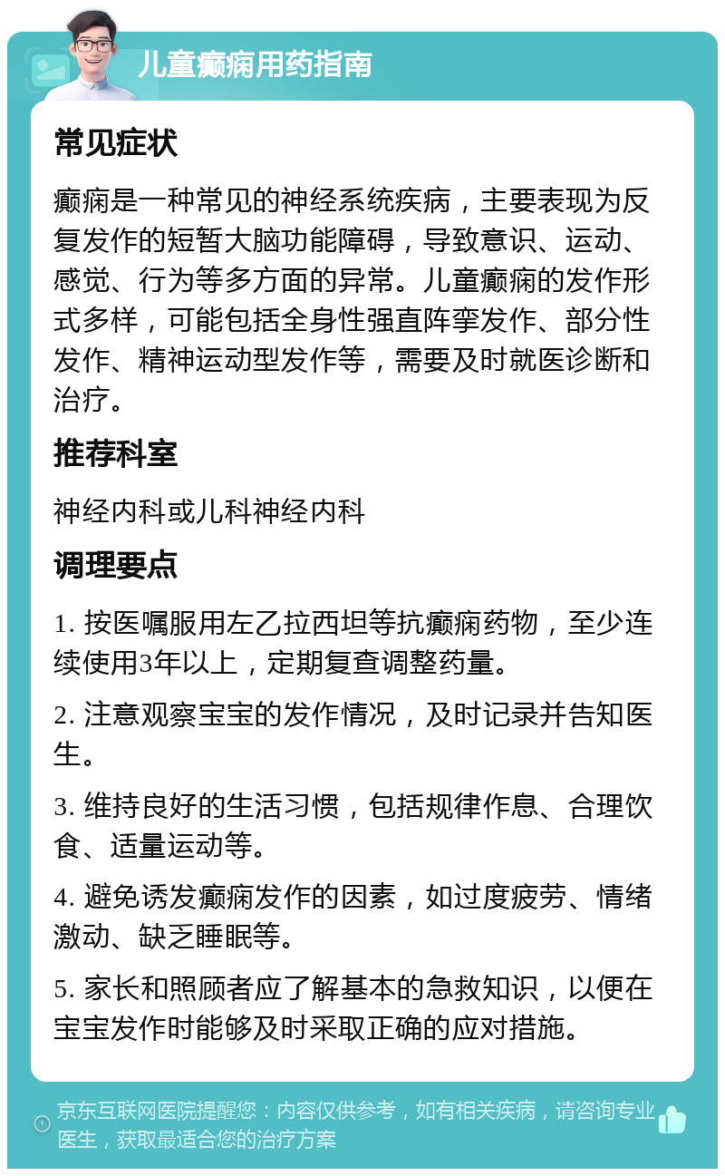 儿童癫痫用药指南 常见症状 癫痫是一种常见的神经系统疾病，主要表现为反复发作的短暂大脑功能障碍，导致意识、运动、感觉、行为等多方面的异常。儿童癫痫的发作形式多样，可能包括全身性强直阵挛发作、部分性发作、精神运动型发作等，需要及时就医诊断和治疗。 推荐科室 神经内科或儿科神经内科 调理要点 1. 按医嘱服用左乙拉西坦等抗癫痫药物，至少连续使用3年以上，定期复查调整药量。 2. 注意观察宝宝的发作情况，及时记录并告知医生。 3. 维持良好的生活习惯，包括规律作息、合理饮食、适量运动等。 4. 避免诱发癫痫发作的因素，如过度疲劳、情绪激动、缺乏睡眠等。 5. 家长和照顾者应了解基本的急救知识，以便在宝宝发作时能够及时采取正确的应对措施。