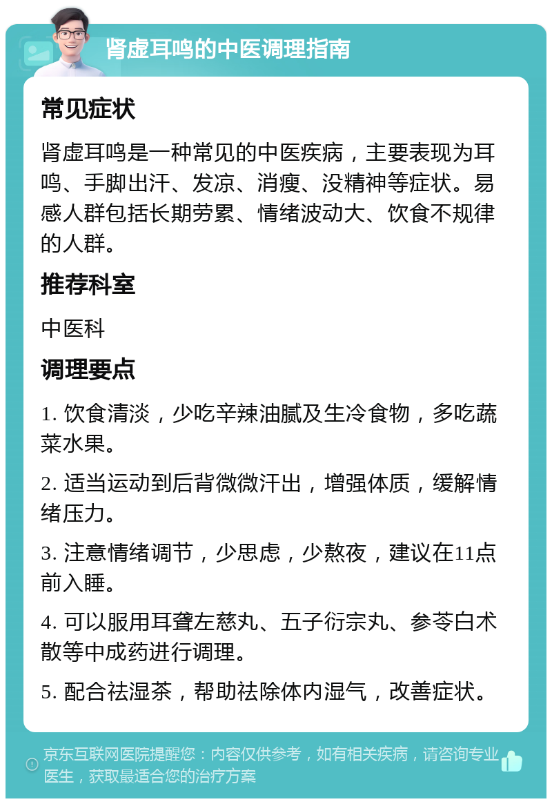 肾虚耳鸣的中医调理指南 常见症状 肾虚耳鸣是一种常见的中医疾病，主要表现为耳鸣、手脚出汗、发凉、消瘦、没精神等症状。易感人群包括长期劳累、情绪波动大、饮食不规律的人群。 推荐科室 中医科 调理要点 1. 饮食清淡，少吃辛辣油腻及生冷食物，多吃蔬菜水果。 2. 适当运动到后背微微汗出，增强体质，缓解情绪压力。 3. 注意情绪调节，少思虑，少熬夜，建议在11点前入睡。 4. 可以服用耳聋左慈丸、五子衍宗丸、参苓白术散等中成药进行调理。 5. 配合祛湿茶，帮助祛除体内湿气，改善症状。