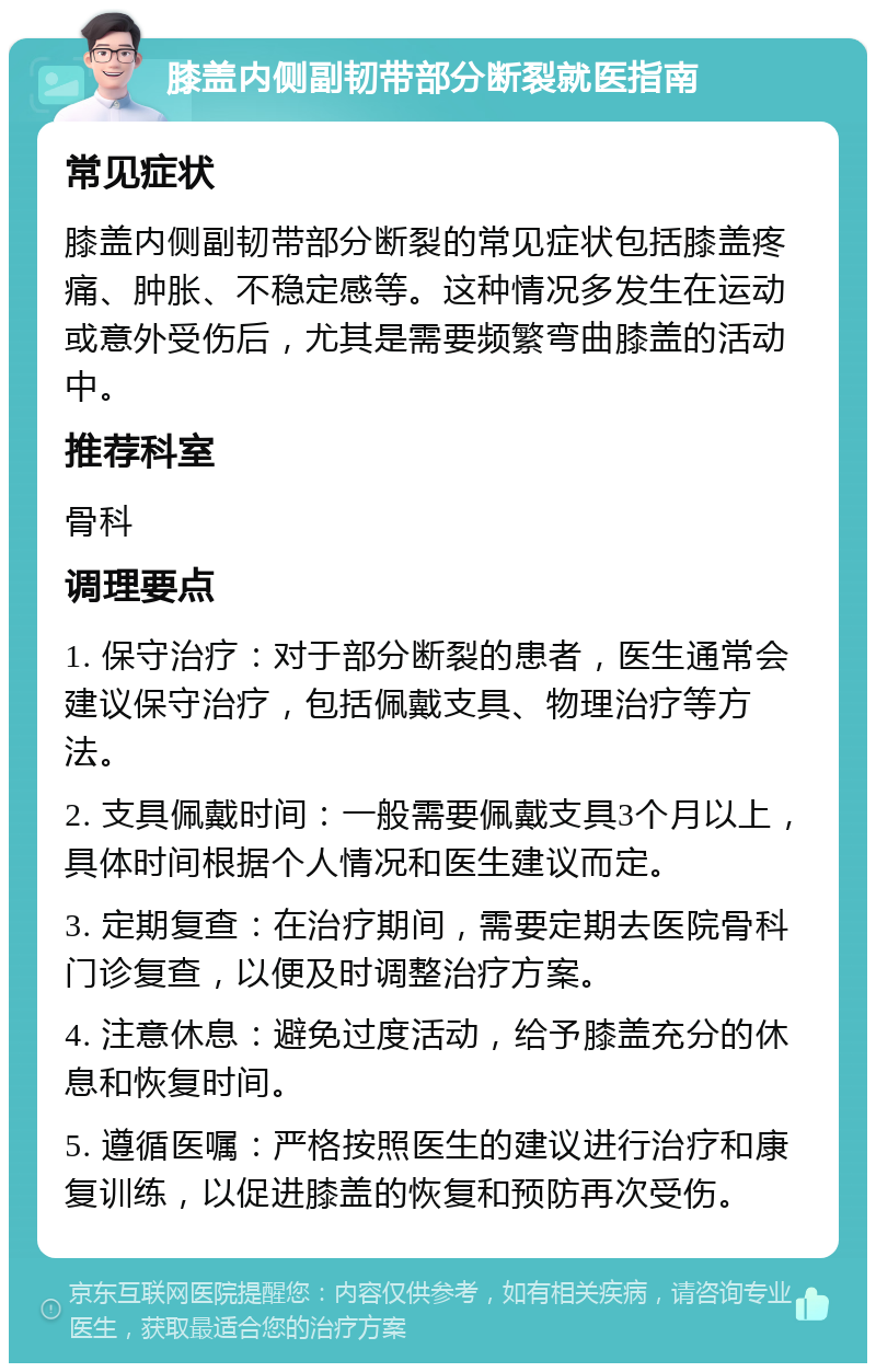 膝盖内侧副韧带部分断裂就医指南 常见症状 膝盖内侧副韧带部分断裂的常见症状包括膝盖疼痛、肿胀、不稳定感等。这种情况多发生在运动或意外受伤后，尤其是需要频繁弯曲膝盖的活动中。 推荐科室 骨科 调理要点 1. 保守治疗：对于部分断裂的患者，医生通常会建议保守治疗，包括佩戴支具、物理治疗等方法。 2. 支具佩戴时间：一般需要佩戴支具3个月以上，具体时间根据个人情况和医生建议而定。 3. 定期复查：在治疗期间，需要定期去医院骨科门诊复查，以便及时调整治疗方案。 4. 注意休息：避免过度活动，给予膝盖充分的休息和恢复时间。 5. 遵循医嘱：严格按照医生的建议进行治疗和康复训练，以促进膝盖的恢复和预防再次受伤。