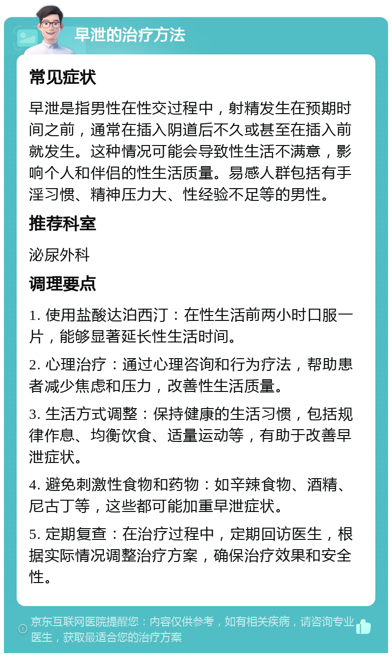 早泄的治疗方法 常见症状 早泄是指男性在性交过程中，射精发生在预期时间之前，通常在插入阴道后不久或甚至在插入前就发生。这种情况可能会导致性生活不满意，影响个人和伴侣的性生活质量。易感人群包括有手淫习惯、精神压力大、性经验不足等的男性。 推荐科室 泌尿外科 调理要点 1. 使用盐酸达泊西汀：在性生活前两小时口服一片，能够显著延长性生活时间。 2. 心理治疗：通过心理咨询和行为疗法，帮助患者减少焦虑和压力，改善性生活质量。 3. 生活方式调整：保持健康的生活习惯，包括规律作息、均衡饮食、适量运动等，有助于改善早泄症状。 4. 避免刺激性食物和药物：如辛辣食物、酒精、尼古丁等，这些都可能加重早泄症状。 5. 定期复查：在治疗过程中，定期回访医生，根据实际情况调整治疗方案，确保治疗效果和安全性。