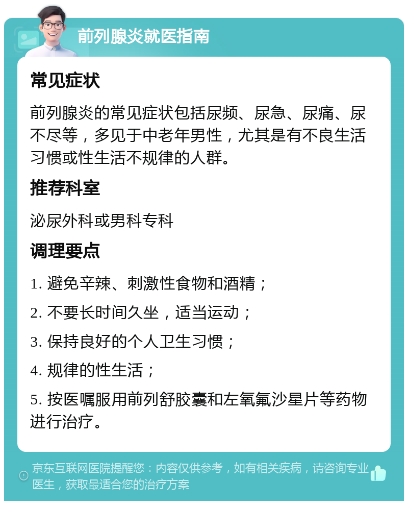 前列腺炎就医指南 常见症状 前列腺炎的常见症状包括尿频、尿急、尿痛、尿不尽等，多见于中老年男性，尤其是有不良生活习惯或性生活不规律的人群。 推荐科室 泌尿外科或男科专科 调理要点 1. 避免辛辣、刺激性食物和酒精； 2. 不要长时间久坐，适当运动； 3. 保持良好的个人卫生习惯； 4. 规律的性生活； 5. 按医嘱服用前列舒胶囊和左氧氟沙星片等药物进行治疗。