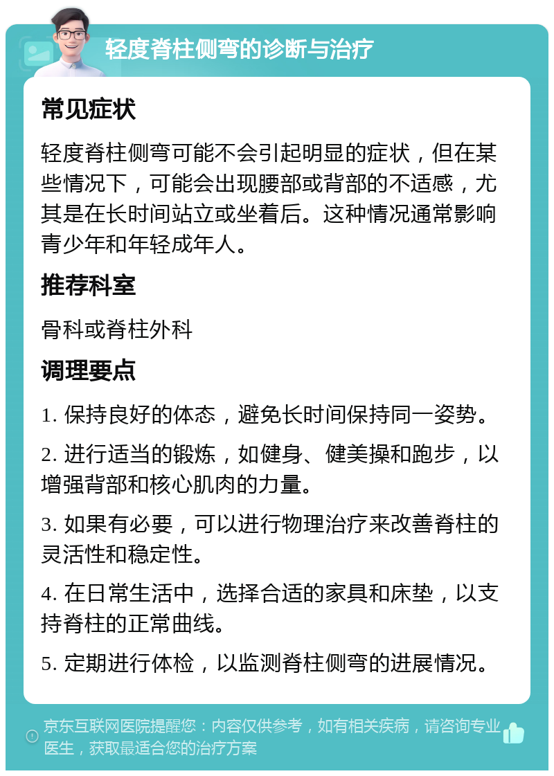 轻度脊柱侧弯的诊断与治疗 常见症状 轻度脊柱侧弯可能不会引起明显的症状，但在某些情况下，可能会出现腰部或背部的不适感，尤其是在长时间站立或坐着后。这种情况通常影响青少年和年轻成年人。 推荐科室 骨科或脊柱外科 调理要点 1. 保持良好的体态，避免长时间保持同一姿势。 2. 进行适当的锻炼，如健身、健美操和跑步，以增强背部和核心肌肉的力量。 3. 如果有必要，可以进行物理治疗来改善脊柱的灵活性和稳定性。 4. 在日常生活中，选择合适的家具和床垫，以支持脊柱的正常曲线。 5. 定期进行体检，以监测脊柱侧弯的进展情况。