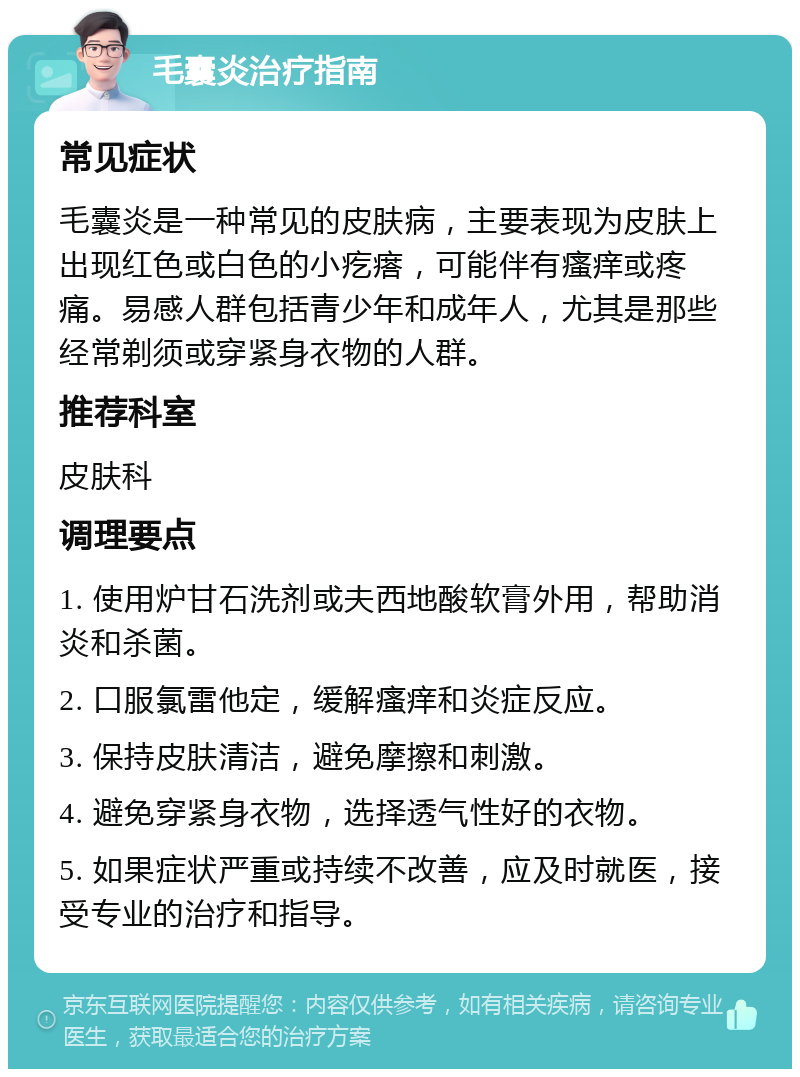 毛囊炎治疗指南 常见症状 毛囊炎是一种常见的皮肤病，主要表现为皮肤上出现红色或白色的小疙瘩，可能伴有瘙痒或疼痛。易感人群包括青少年和成年人，尤其是那些经常剃须或穿紧身衣物的人群。 推荐科室 皮肤科 调理要点 1. 使用炉甘石洗剂或夫西地酸软膏外用，帮助消炎和杀菌。 2. 口服氯雷他定，缓解瘙痒和炎症反应。 3. 保持皮肤清洁，避免摩擦和刺激。 4. 避免穿紧身衣物，选择透气性好的衣物。 5. 如果症状严重或持续不改善，应及时就医，接受专业的治疗和指导。