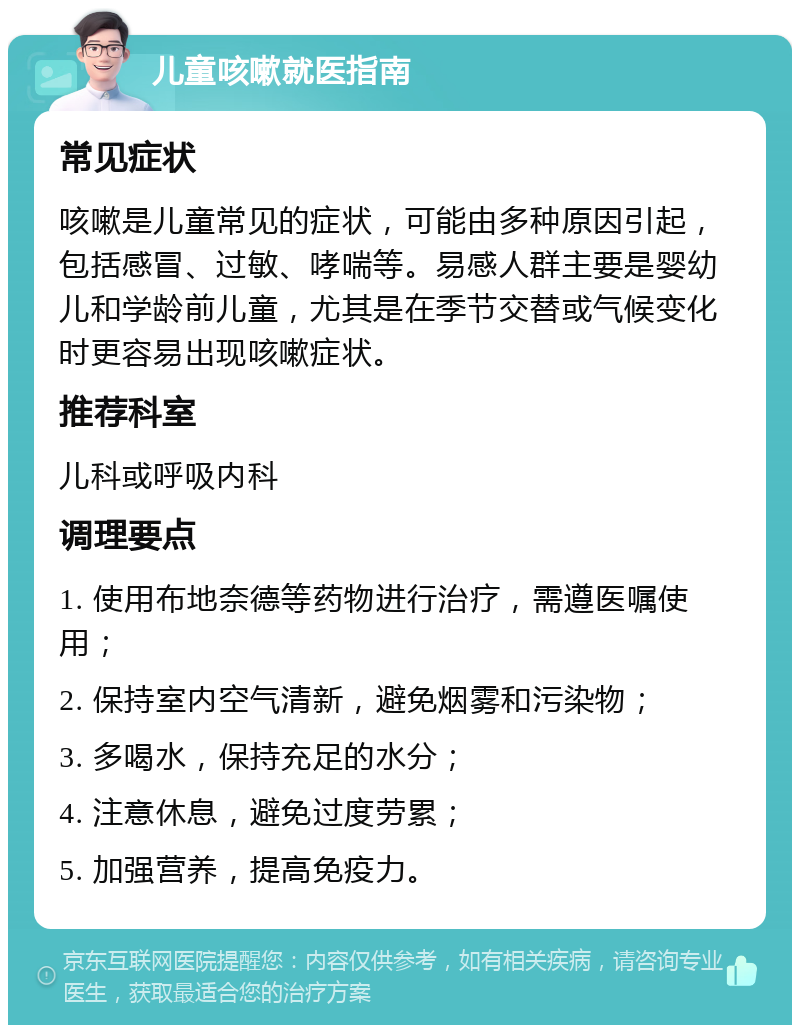 儿童咳嗽就医指南 常见症状 咳嗽是儿童常见的症状，可能由多种原因引起，包括感冒、过敏、哮喘等。易感人群主要是婴幼儿和学龄前儿童，尤其是在季节交替或气候变化时更容易出现咳嗽症状。 推荐科室 儿科或呼吸内科 调理要点 1. 使用布地奈德等药物进行治疗，需遵医嘱使用； 2. 保持室内空气清新，避免烟雾和污染物； 3. 多喝水，保持充足的水分； 4. 注意休息，避免过度劳累； 5. 加强营养，提高免疫力。