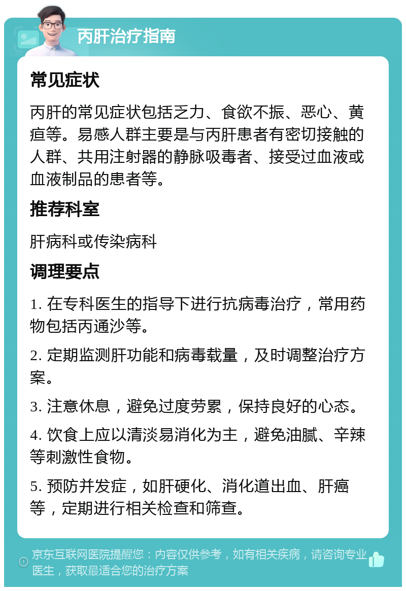 丙肝治疗指南 常见症状 丙肝的常见症状包括乏力、食欲不振、恶心、黄疸等。易感人群主要是与丙肝患者有密切接触的人群、共用注射器的静脉吸毒者、接受过血液或血液制品的患者等。 推荐科室 肝病科或传染病科 调理要点 1. 在专科医生的指导下进行抗病毒治疗，常用药物包括丙通沙等。 2. 定期监测肝功能和病毒载量，及时调整治疗方案。 3. 注意休息，避免过度劳累，保持良好的心态。 4. 饮食上应以清淡易消化为主，避免油腻、辛辣等刺激性食物。 5. 预防并发症，如肝硬化、消化道出血、肝癌等，定期进行相关检查和筛查。