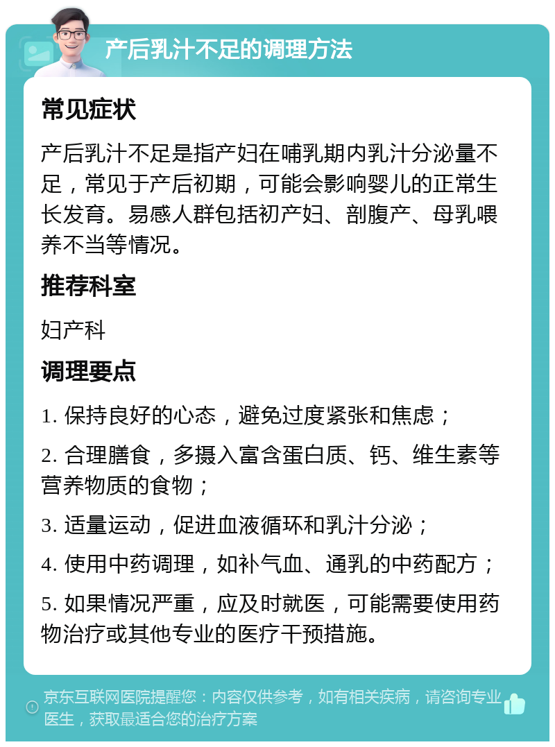 产后乳汁不足的调理方法 常见症状 产后乳汁不足是指产妇在哺乳期内乳汁分泌量不足，常见于产后初期，可能会影响婴儿的正常生长发育。易感人群包括初产妇、剖腹产、母乳喂养不当等情况。 推荐科室 妇产科 调理要点 1. 保持良好的心态，避免过度紧张和焦虑； 2. 合理膳食，多摄入富含蛋白质、钙、维生素等营养物质的食物； 3. 适量运动，促进血液循环和乳汁分泌； 4. 使用中药调理，如补气血、通乳的中药配方； 5. 如果情况严重，应及时就医，可能需要使用药物治疗或其他专业的医疗干预措施。