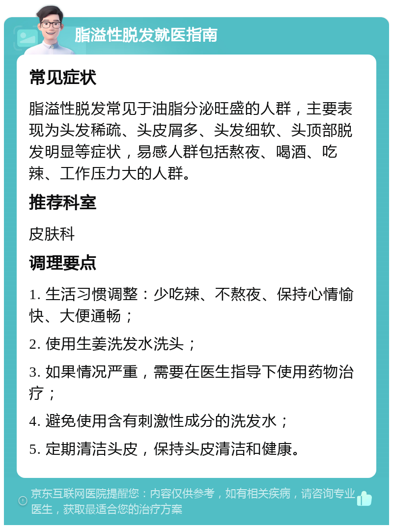 脂溢性脱发就医指南 常见症状 脂溢性脱发常见于油脂分泌旺盛的人群，主要表现为头发稀疏、头皮屑多、头发细软、头顶部脱发明显等症状，易感人群包括熬夜、喝酒、吃辣、工作压力大的人群。 推荐科室 皮肤科 调理要点 1. 生活习惯调整：少吃辣、不熬夜、保持心情愉快、大便通畅； 2. 使用生姜洗发水洗头； 3. 如果情况严重，需要在医生指导下使用药物治疗； 4. 避免使用含有刺激性成分的洗发水； 5. 定期清洁头皮，保持头皮清洁和健康。