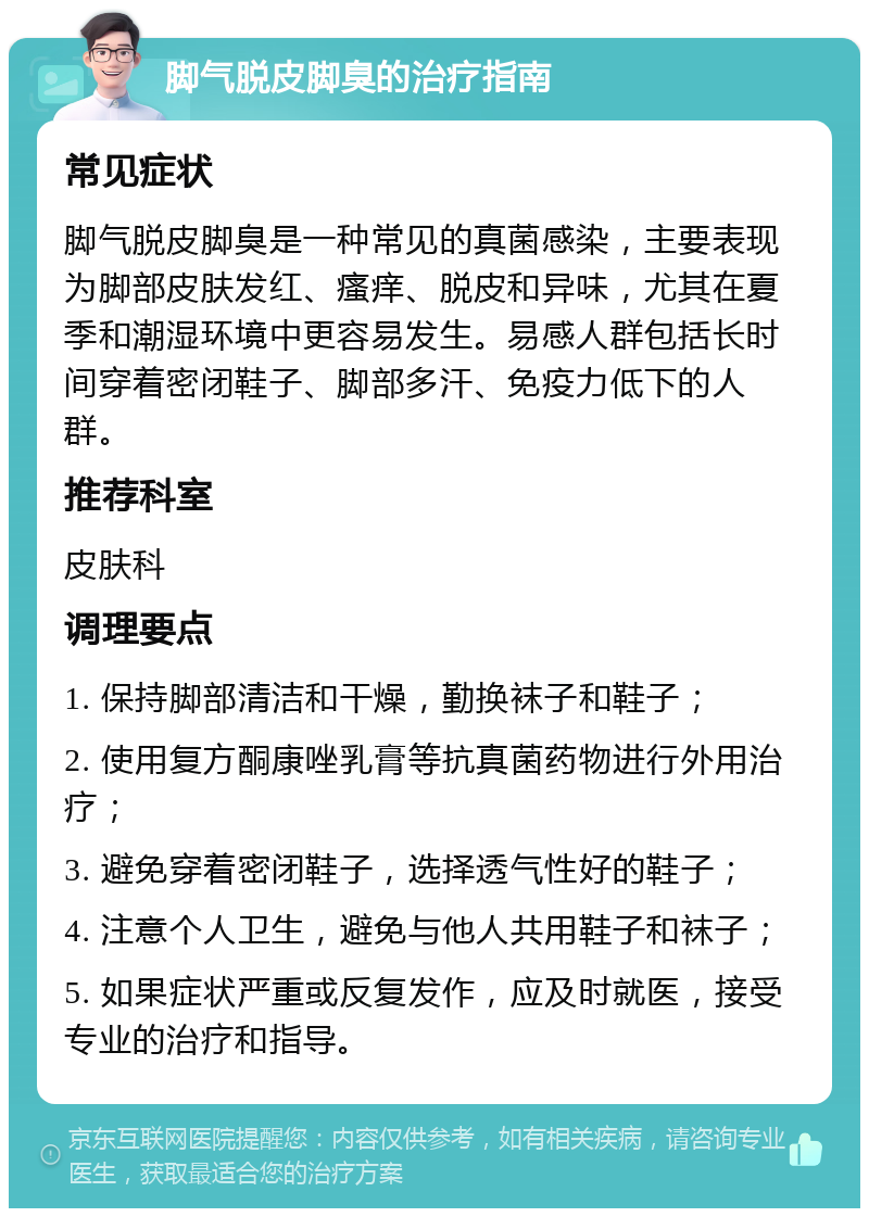 脚气脱皮脚臭的治疗指南 常见症状 脚气脱皮脚臭是一种常见的真菌感染，主要表现为脚部皮肤发红、瘙痒、脱皮和异味，尤其在夏季和潮湿环境中更容易发生。易感人群包括长时间穿着密闭鞋子、脚部多汗、免疫力低下的人群。 推荐科室 皮肤科 调理要点 1. 保持脚部清洁和干燥，勤换袜子和鞋子； 2. 使用复方酮康唑乳膏等抗真菌药物进行外用治疗； 3. 避免穿着密闭鞋子，选择透气性好的鞋子； 4. 注意个人卫生，避免与他人共用鞋子和袜子； 5. 如果症状严重或反复发作，应及时就医，接受专业的治疗和指导。