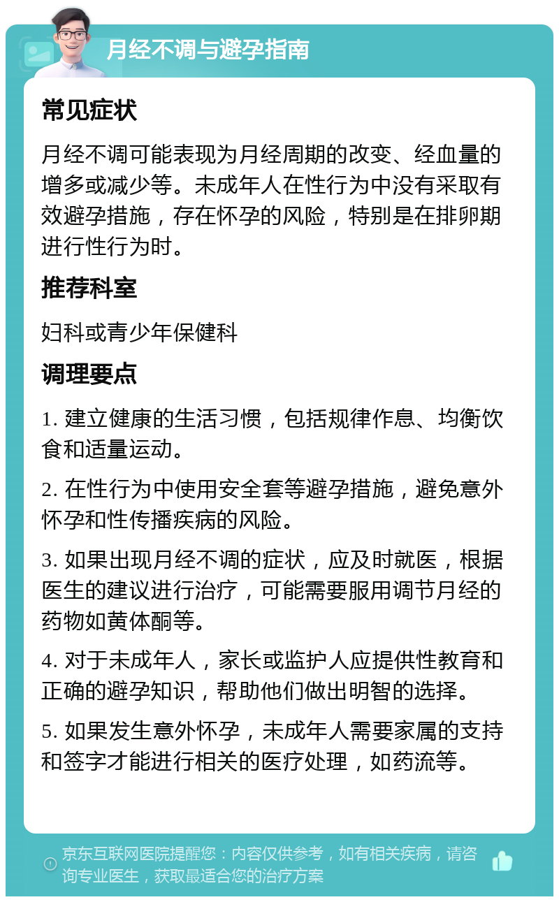 月经不调与避孕指南 常见症状 月经不调可能表现为月经周期的改变、经血量的增多或减少等。未成年人在性行为中没有采取有效避孕措施，存在怀孕的风险，特别是在排卵期进行性行为时。 推荐科室 妇科或青少年保健科 调理要点 1. 建立健康的生活习惯，包括规律作息、均衡饮食和适量运动。 2. 在性行为中使用安全套等避孕措施，避免意外怀孕和性传播疾病的风险。 3. 如果出现月经不调的症状，应及时就医，根据医生的建议进行治疗，可能需要服用调节月经的药物如黄体酮等。 4. 对于未成年人，家长或监护人应提供性教育和正确的避孕知识，帮助他们做出明智的选择。 5. 如果发生意外怀孕，未成年人需要家属的支持和签字才能进行相关的医疗处理，如药流等。