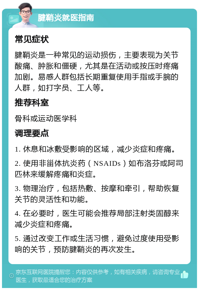 腱鞘炎就医指南 常见症状 腱鞘炎是一种常见的运动损伤，主要表现为关节酸痛、肿胀和僵硬，尤其是在活动或按压时疼痛加剧。易感人群包括长期重复使用手指或手腕的人群，如打字员、工人等。 推荐科室 骨科或运动医学科 调理要点 1. 休息和冰敷受影响的区域，减少炎症和疼痛。 2. 使用非甾体抗炎药（NSAIDs）如布洛芬或阿司匹林来缓解疼痛和炎症。 3. 物理治疗，包括热敷、按摩和牵引，帮助恢复关节的灵活性和功能。 4. 在必要时，医生可能会推荐局部注射类固醇来减少炎症和疼痛。 5. 通过改变工作或生活习惯，避免过度使用受影响的关节，预防腱鞘炎的再次发生。