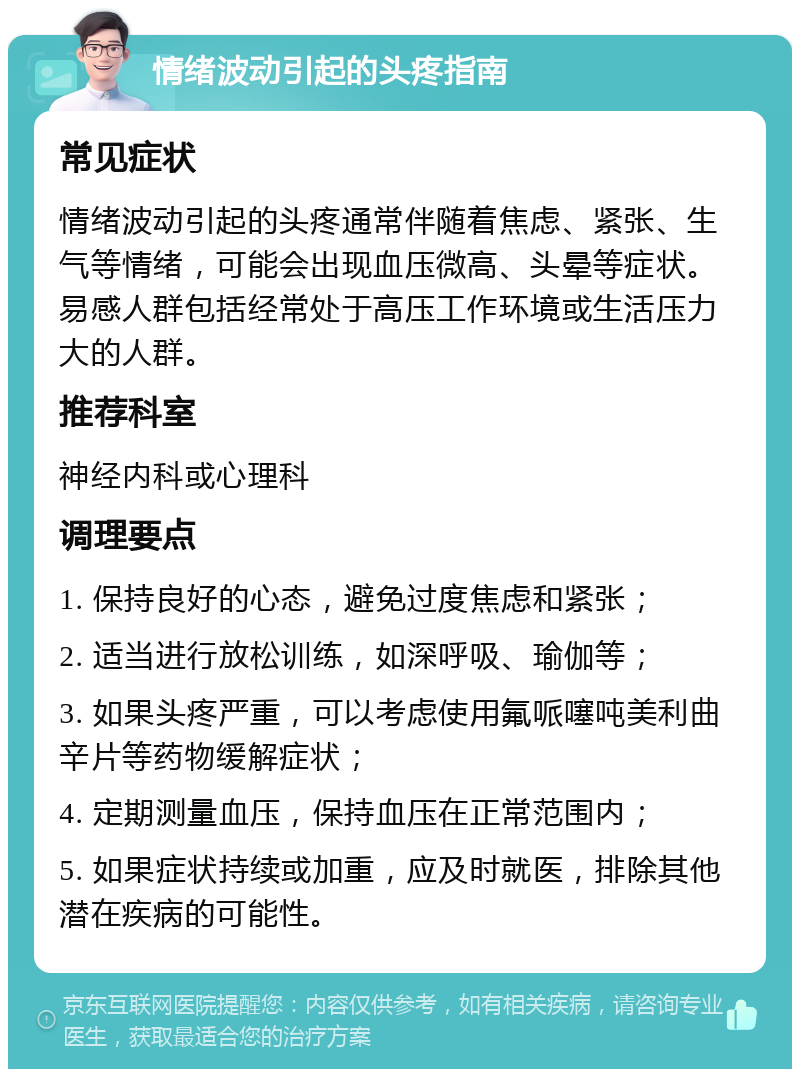 情绪波动引起的头疼指南 常见症状 情绪波动引起的头疼通常伴随着焦虑、紧张、生气等情绪，可能会出现血压微高、头晕等症状。易感人群包括经常处于高压工作环境或生活压力大的人群。 推荐科室 神经内科或心理科 调理要点 1. 保持良好的心态，避免过度焦虑和紧张； 2. 适当进行放松训练，如深呼吸、瑜伽等； 3. 如果头疼严重，可以考虑使用氟哌噻吨美利曲辛片等药物缓解症状； 4. 定期测量血压，保持血压在正常范围内； 5. 如果症状持续或加重，应及时就医，排除其他潜在疾病的可能性。