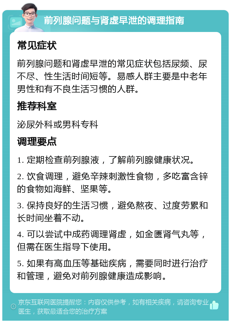 前列腺问题与肾虚早泄的调理指南 常见症状 前列腺问题和肾虚早泄的常见症状包括尿频、尿不尽、性生活时间短等。易感人群主要是中老年男性和有不良生活习惯的人群。 推荐科室 泌尿外科或男科专科 调理要点 1. 定期检查前列腺液，了解前列腺健康状况。 2. 饮食调理，避免辛辣刺激性食物，多吃富含锌的食物如海鲜、坚果等。 3. 保持良好的生活习惯，避免熬夜、过度劳累和长时间坐着不动。 4. 可以尝试中成药调理肾虚，如金匮肾气丸等，但需在医生指导下使用。 5. 如果有高血压等基础疾病，需要同时进行治疗和管理，避免对前列腺健康造成影响。