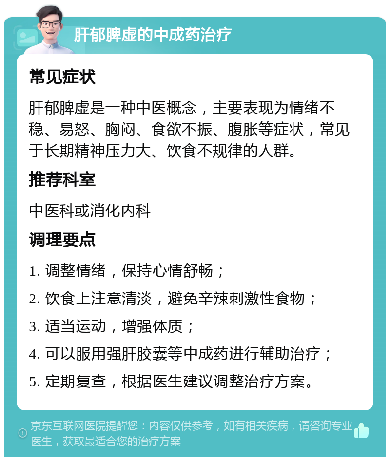 肝郁脾虚的中成药治疗 常见症状 肝郁脾虚是一种中医概念，主要表现为情绪不稳、易怒、胸闷、食欲不振、腹胀等症状，常见于长期精神压力大、饮食不规律的人群。 推荐科室 中医科或消化内科 调理要点 1. 调整情绪，保持心情舒畅； 2. 饮食上注意清淡，避免辛辣刺激性食物； 3. 适当运动，增强体质； 4. 可以服用强肝胶囊等中成药进行辅助治疗； 5. 定期复查，根据医生建议调整治疗方案。