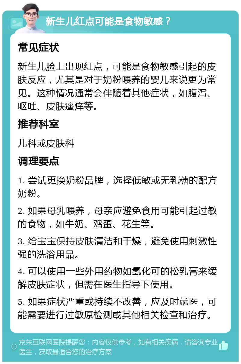 新生儿红点可能是食物敏感？ 常见症状 新生儿脸上出现红点，可能是食物敏感引起的皮肤反应，尤其是对于奶粉喂养的婴儿来说更为常见。这种情况通常会伴随着其他症状，如腹泻、呕吐、皮肤瘙痒等。 推荐科室 儿科或皮肤科 调理要点 1. 尝试更换奶粉品牌，选择低敏或无乳糖的配方奶粉。 2. 如果母乳喂养，母亲应避免食用可能引起过敏的食物，如牛奶、鸡蛋、花生等。 3. 给宝宝保持皮肤清洁和干燥，避免使用刺激性强的洗浴用品。 4. 可以使用一些外用药物如氢化可的松乳膏来缓解皮肤症状，但需在医生指导下使用。 5. 如果症状严重或持续不改善，应及时就医，可能需要进行过敏原检测或其他相关检查和治疗。