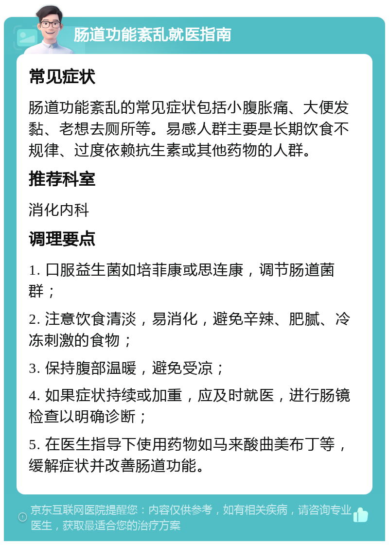 肠道功能紊乱就医指南 常见症状 肠道功能紊乱的常见症状包括小腹胀痛、大便发黏、老想去厕所等。易感人群主要是长期饮食不规律、过度依赖抗生素或其他药物的人群。 推荐科室 消化内科 调理要点 1. 口服益生菌如培菲康或思连康，调节肠道菌群； 2. 注意饮食清淡，易消化，避免辛辣、肥腻、冷冻刺激的食物； 3. 保持腹部温暖，避免受凉； 4. 如果症状持续或加重，应及时就医，进行肠镜检查以明确诊断； 5. 在医生指导下使用药物如马来酸曲美布丁等，缓解症状并改善肠道功能。