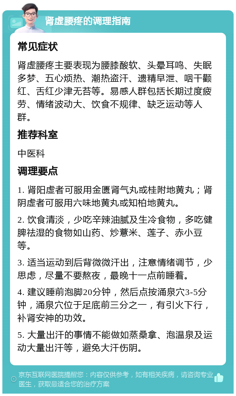 肾虚腰疼的调理指南 常见症状 肾虚腰疼主要表现为腰膝酸软、头晕耳鸣、失眠多梦、五心烦热、潮热盗汗、遗精早泄、咽干颧红、舌红少津无苔等。易感人群包括长期过度疲劳、情绪波动大、饮食不规律、缺乏运动等人群。 推荐科室 中医科 调理要点 1. 肾阳虚者可服用金匮肾气丸或桂附地黄丸；肾阴虚者可服用六味地黄丸或知柏地黄丸。 2. 饮食清淡，少吃辛辣油腻及生冷食物，多吃健脾祛湿的食物如山药、炒薏米、莲子、赤小豆等。 3. 适当运动到后背微微汗出，注意情绪调节，少思虑，尽量不要熬夜，最晚十一点前睡着。 4. 建议睡前泡脚20分钟，然后点按涌泉穴3-5分钟，涌泉穴位于足底前三分之一，有引火下行，补肾安神的功效。 5. 大量出汗的事情不能做如蒸桑拿、泡温泉及运动大量出汗等，避免大汗伤阴。