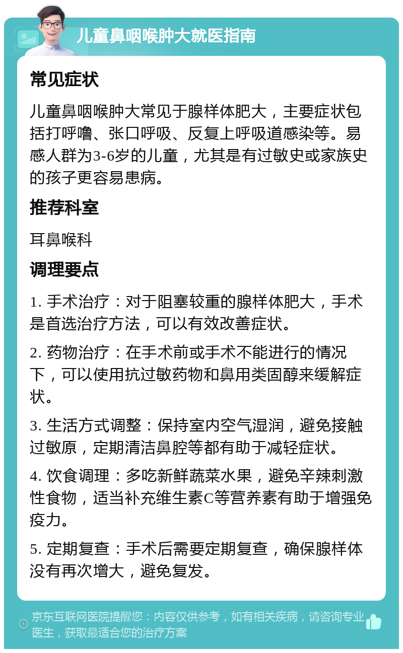 儿童鼻咽喉肿大就医指南 常见症状 儿童鼻咽喉肿大常见于腺样体肥大，主要症状包括打呼噜、张口呼吸、反复上呼吸道感染等。易感人群为3-6岁的儿童，尤其是有过敏史或家族史的孩子更容易患病。 推荐科室 耳鼻喉科 调理要点 1. 手术治疗：对于阻塞较重的腺样体肥大，手术是首选治疗方法，可以有效改善症状。 2. 药物治疗：在手术前或手术不能进行的情况下，可以使用抗过敏药物和鼻用类固醇来缓解症状。 3. 生活方式调整：保持室内空气湿润，避免接触过敏原，定期清洁鼻腔等都有助于减轻症状。 4. 饮食调理：多吃新鲜蔬菜水果，避免辛辣刺激性食物，适当补充维生素C等营养素有助于增强免疫力。 5. 定期复查：手术后需要定期复查，确保腺样体没有再次增大，避免复发。