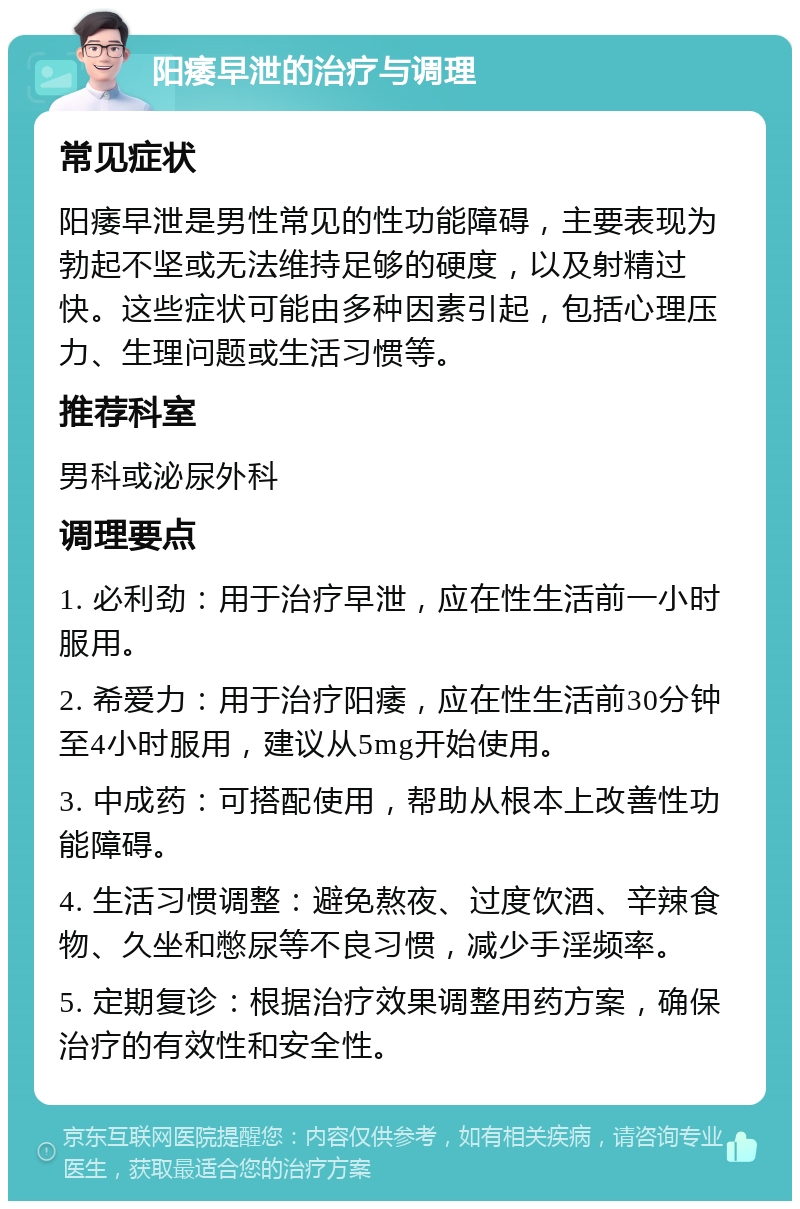 阳痿早泄的治疗与调理 常见症状 阳痿早泄是男性常见的性功能障碍，主要表现为勃起不坚或无法维持足够的硬度，以及射精过快。这些症状可能由多种因素引起，包括心理压力、生理问题或生活习惯等。 推荐科室 男科或泌尿外科 调理要点 1. 必利劲：用于治疗早泄，应在性生活前一小时服用。 2. 希爱力：用于治疗阳痿，应在性生活前30分钟至4小时服用，建议从5mg开始使用。 3. 中成药：可搭配使用，帮助从根本上改善性功能障碍。 4. 生活习惯调整：避免熬夜、过度饮酒、辛辣食物、久坐和憋尿等不良习惯，减少手淫频率。 5. 定期复诊：根据治疗效果调整用药方案，确保治疗的有效性和安全性。