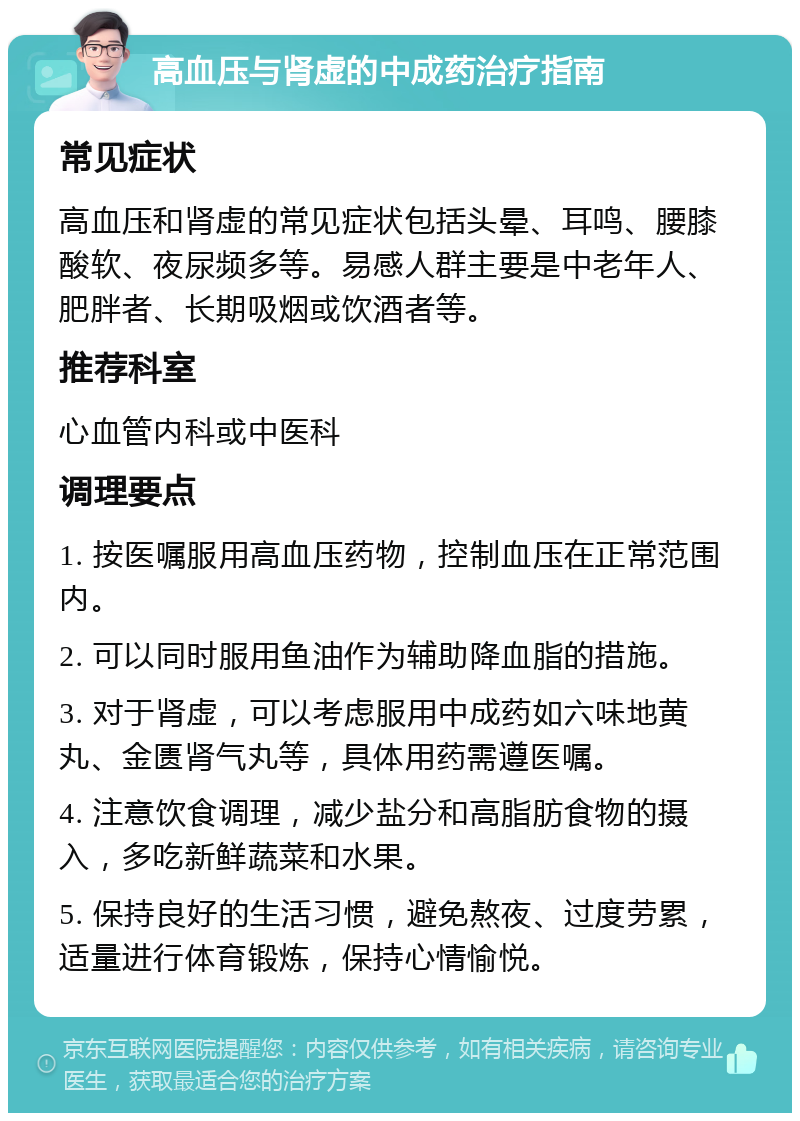 高血压与肾虚的中成药治疗指南 常见症状 高血压和肾虚的常见症状包括头晕、耳鸣、腰膝酸软、夜尿频多等。易感人群主要是中老年人、肥胖者、长期吸烟或饮酒者等。 推荐科室 心血管内科或中医科 调理要点 1. 按医嘱服用高血压药物，控制血压在正常范围内。 2. 可以同时服用鱼油作为辅助降血脂的措施。 3. 对于肾虚，可以考虑服用中成药如六味地黄丸、金匮肾气丸等，具体用药需遵医嘱。 4. 注意饮食调理，减少盐分和高脂肪食物的摄入，多吃新鲜蔬菜和水果。 5. 保持良好的生活习惯，避免熬夜、过度劳累，适量进行体育锻炼，保持心情愉悦。