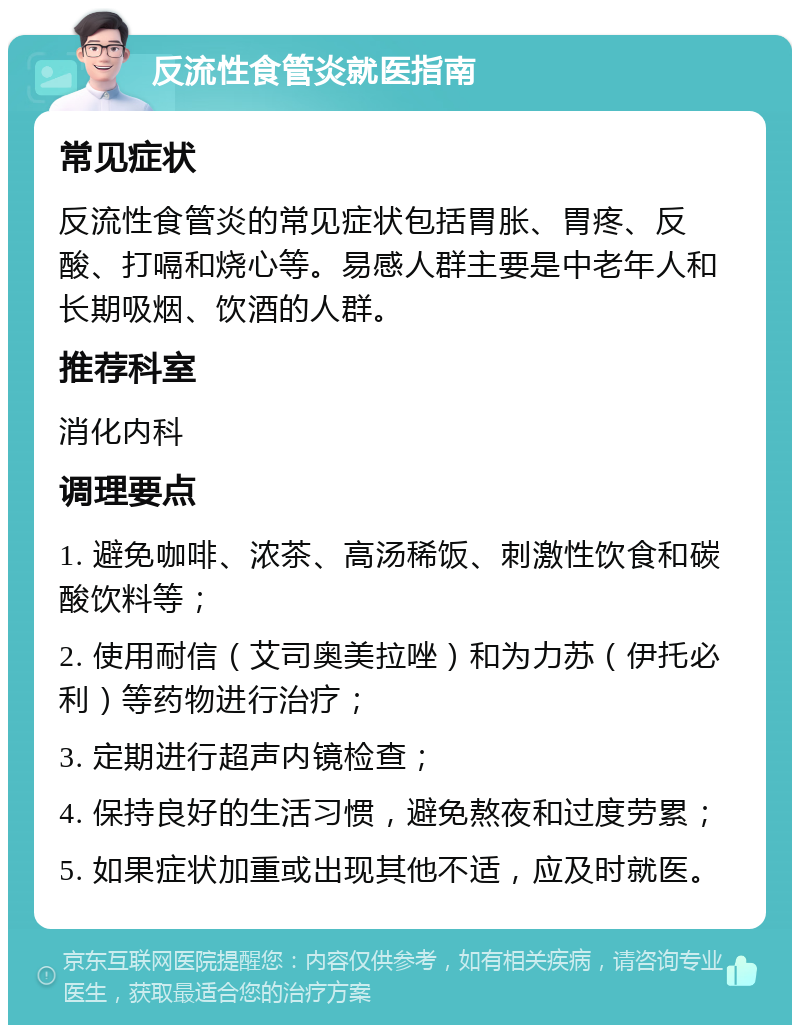 反流性食管炎就医指南 常见症状 反流性食管炎的常见症状包括胃胀、胃疼、反酸、打嗝和烧心等。易感人群主要是中老年人和长期吸烟、饮酒的人群。 推荐科室 消化内科 调理要点 1. 避免咖啡、浓茶、高汤稀饭、刺激性饮食和碳酸饮料等； 2. 使用耐信（艾司奥美拉唑）和为力苏（伊托必利）等药物进行治疗； 3. 定期进行超声内镜检查； 4. 保持良好的生活习惯，避免熬夜和过度劳累； 5. 如果症状加重或出现其他不适，应及时就医。