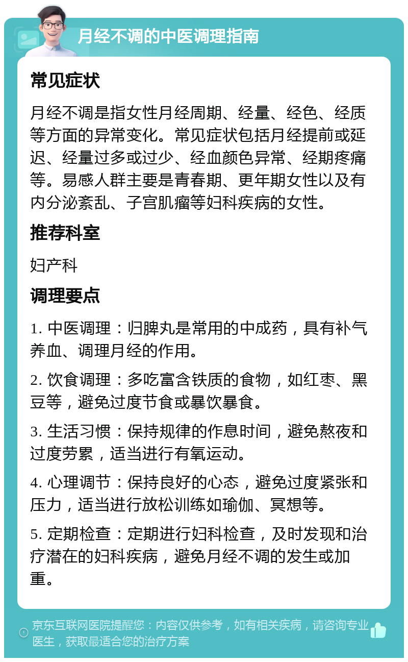 月经不调的中医调理指南 常见症状 月经不调是指女性月经周期、经量、经色、经质等方面的异常变化。常见症状包括月经提前或延迟、经量过多或过少、经血颜色异常、经期疼痛等。易感人群主要是青春期、更年期女性以及有内分泌紊乱、子宫肌瘤等妇科疾病的女性。 推荐科室 妇产科 调理要点 1. 中医调理：归脾丸是常用的中成药，具有补气养血、调理月经的作用。 2. 饮食调理：多吃富含铁质的食物，如红枣、黑豆等，避免过度节食或暴饮暴食。 3. 生活习惯：保持规律的作息时间，避免熬夜和过度劳累，适当进行有氧运动。 4. 心理调节：保持良好的心态，避免过度紧张和压力，适当进行放松训练如瑜伽、冥想等。 5. 定期检查：定期进行妇科检查，及时发现和治疗潜在的妇科疾病，避免月经不调的发生或加重。