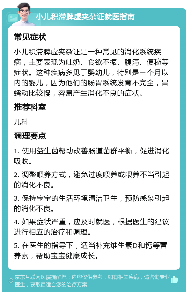 小儿积滞脾虚夹杂证就医指南 常见症状 小儿积滞脾虚夹杂证是一种常见的消化系统疾病，主要表现为吐奶、食欲不振、腹泻、便秘等症状。这种疾病多见于婴幼儿，特别是三个月以内的婴儿，因为他们的肠胃系统发育不完全，胃蠕动比较慢，容易产生消化不良的症状。 推荐科室 儿科 调理要点 1. 使用益生菌帮助改善肠道菌群平衡，促进消化吸收。 2. 调整喂养方式，避免过度喂养或喂养不当引起的消化不良。 3. 保持宝宝的生活环境清洁卫生，预防感染引起的消化不良。 4. 如果症状严重，应及时就医，根据医生的建议进行相应的治疗和调理。 5. 在医生的指导下，适当补充维生素D和钙等营养素，帮助宝宝健康成长。