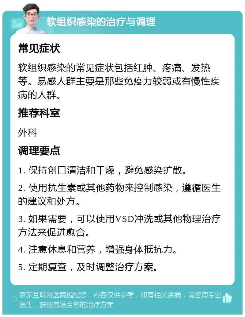 软组织感染的治疗与调理 常见症状 软组织感染的常见症状包括红肿、疼痛、发热等。易感人群主要是那些免疫力较弱或有慢性疾病的人群。 推荐科室 外科 调理要点 1. 保持创口清洁和干燥，避免感染扩散。 2. 使用抗生素或其他药物来控制感染，遵循医生的建议和处方。 3. 如果需要，可以使用VSD冲洗或其他物理治疗方法来促进愈合。 4. 注意休息和营养，增强身体抵抗力。 5. 定期复查，及时调整治疗方案。