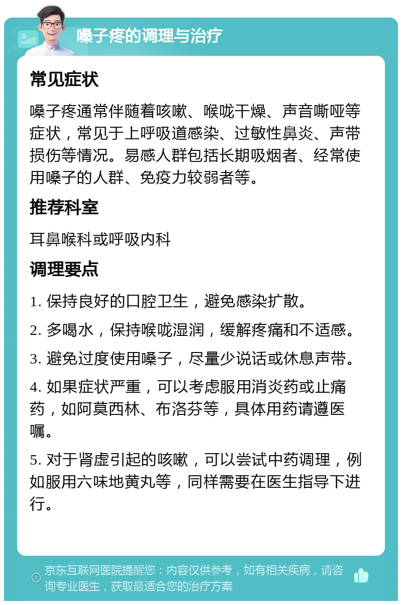 嗓子疼的调理与治疗 常见症状 嗓子疼通常伴随着咳嗽、喉咙干燥、声音嘶哑等症状，常见于上呼吸道感染、过敏性鼻炎、声带损伤等情况。易感人群包括长期吸烟者、经常使用嗓子的人群、免疫力较弱者等。 推荐科室 耳鼻喉科或呼吸内科 调理要点 1. 保持良好的口腔卫生，避免感染扩散。 2. 多喝水，保持喉咙湿润，缓解疼痛和不适感。 3. 避免过度使用嗓子，尽量少说话或休息声带。 4. 如果症状严重，可以考虑服用消炎药或止痛药，如阿莫西林、布洛芬等，具体用药请遵医嘱。 5. 对于肾虚引起的咳嗽，可以尝试中药调理，例如服用六味地黄丸等，同样需要在医生指导下进行。