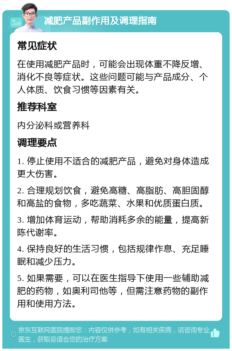 减肥产品副作用及调理指南 常见症状 在使用减肥产品时，可能会出现体重不降反增、消化不良等症状。这些问题可能与产品成分、个人体质、饮食习惯等因素有关。 推荐科室 内分泌科或营养科 调理要点 1. 停止使用不适合的减肥产品，避免对身体造成更大伤害。 2. 合理规划饮食，避免高糖、高脂肪、高胆固醇和高盐的食物，多吃蔬菜、水果和优质蛋白质。 3. 增加体育运动，帮助消耗多余的能量，提高新陈代谢率。 4. 保持良好的生活习惯，包括规律作息、充足睡眠和减少压力。 5. 如果需要，可以在医生指导下使用一些辅助减肥的药物，如奥利司他等，但需注意药物的副作用和使用方法。