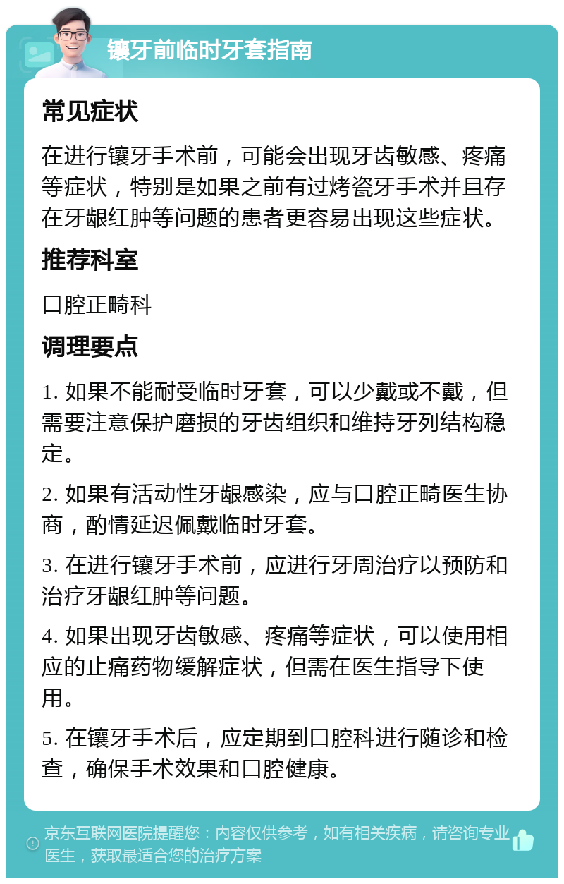 镶牙前临时牙套指南 常见症状 在进行镶牙手术前，可能会出现牙齿敏感、疼痛等症状，特别是如果之前有过烤瓷牙手术并且存在牙龈红肿等问题的患者更容易出现这些症状。 推荐科室 口腔正畸科 调理要点 1. 如果不能耐受临时牙套，可以少戴或不戴，但需要注意保护磨损的牙齿组织和维持牙列结构稳定。 2. 如果有活动性牙龈感染，应与口腔正畸医生协商，酌情延迟佩戴临时牙套。 3. 在进行镶牙手术前，应进行牙周治疗以预防和治疗牙龈红肿等问题。 4. 如果出现牙齿敏感、疼痛等症状，可以使用相应的止痛药物缓解症状，但需在医生指导下使用。 5. 在镶牙手术后，应定期到口腔科进行随诊和检查，确保手术效果和口腔健康。