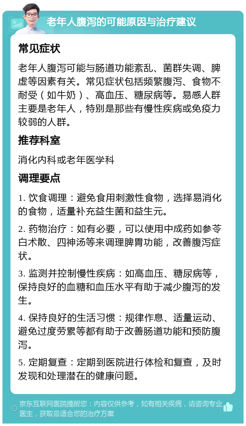 老年人腹泻的可能原因与治疗建议 常见症状 老年人腹泻可能与肠道功能紊乱、菌群失调、脾虚等因素有关。常见症状包括频繁腹泻、食物不耐受（如牛奶）、高血压、糖尿病等。易感人群主要是老年人，特别是那些有慢性疾病或免疫力较弱的人群。 推荐科室 消化内科或老年医学科 调理要点 1. 饮食调理：避免食用刺激性食物，选择易消化的食物，适量补充益生菌和益生元。 2. 药物治疗：如有必要，可以使用中成药如参苓白术散、四神汤等来调理脾胃功能，改善腹泻症状。 3. 监测并控制慢性疾病：如高血压、糖尿病等，保持良好的血糖和血压水平有助于减少腹泻的发生。 4. 保持良好的生活习惯：规律作息、适量运动、避免过度劳累等都有助于改善肠道功能和预防腹泻。 5. 定期复查：定期到医院进行体检和复查，及时发现和处理潜在的健康问题。