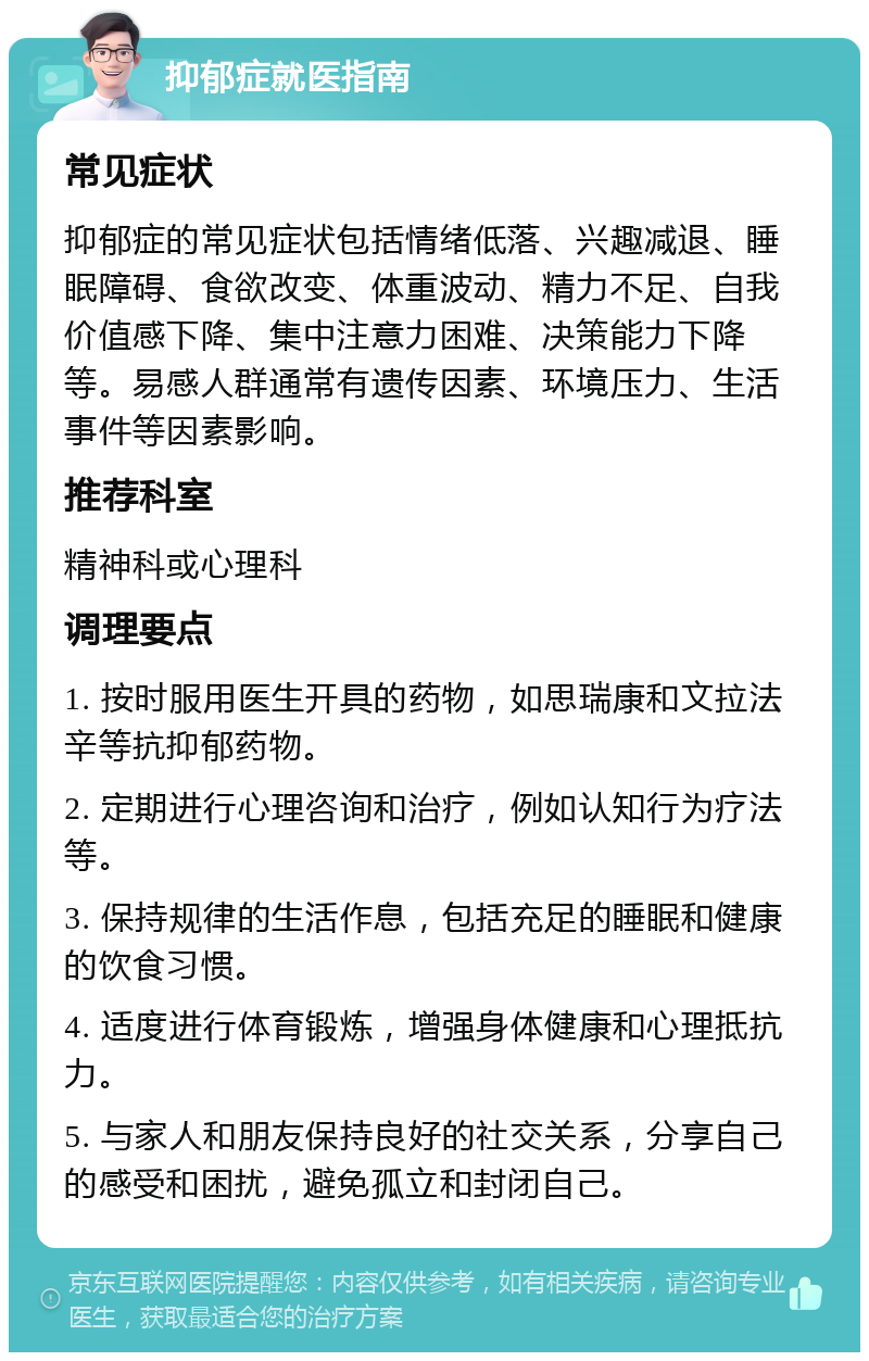 抑郁症就医指南 常见症状 抑郁症的常见症状包括情绪低落、兴趣减退、睡眠障碍、食欲改变、体重波动、精力不足、自我价值感下降、集中注意力困难、决策能力下降等。易感人群通常有遗传因素、环境压力、生活事件等因素影响。 推荐科室 精神科或心理科 调理要点 1. 按时服用医生开具的药物，如思瑞康和文拉法辛等抗抑郁药物。 2. 定期进行心理咨询和治疗，例如认知行为疗法等。 3. 保持规律的生活作息，包括充足的睡眠和健康的饮食习惯。 4. 适度进行体育锻炼，增强身体健康和心理抵抗力。 5. 与家人和朋友保持良好的社交关系，分享自己的感受和困扰，避免孤立和封闭自己。