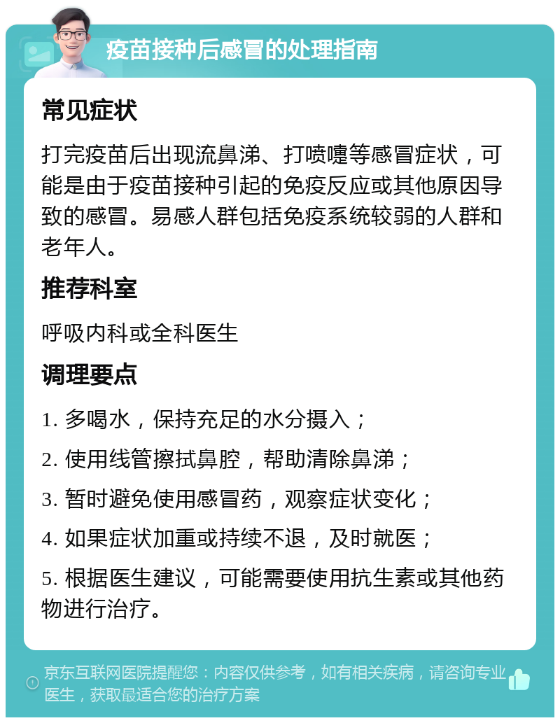 疫苗接种后感冒的处理指南 常见症状 打完疫苗后出现流鼻涕、打喷嚏等感冒症状，可能是由于疫苗接种引起的免疫反应或其他原因导致的感冒。易感人群包括免疫系统较弱的人群和老年人。 推荐科室 呼吸内科或全科医生 调理要点 1. 多喝水，保持充足的水分摄入； 2. 使用线管擦拭鼻腔，帮助清除鼻涕； 3. 暂时避免使用感冒药，观察症状变化； 4. 如果症状加重或持续不退，及时就医； 5. 根据医生建议，可能需要使用抗生素或其他药物进行治疗。