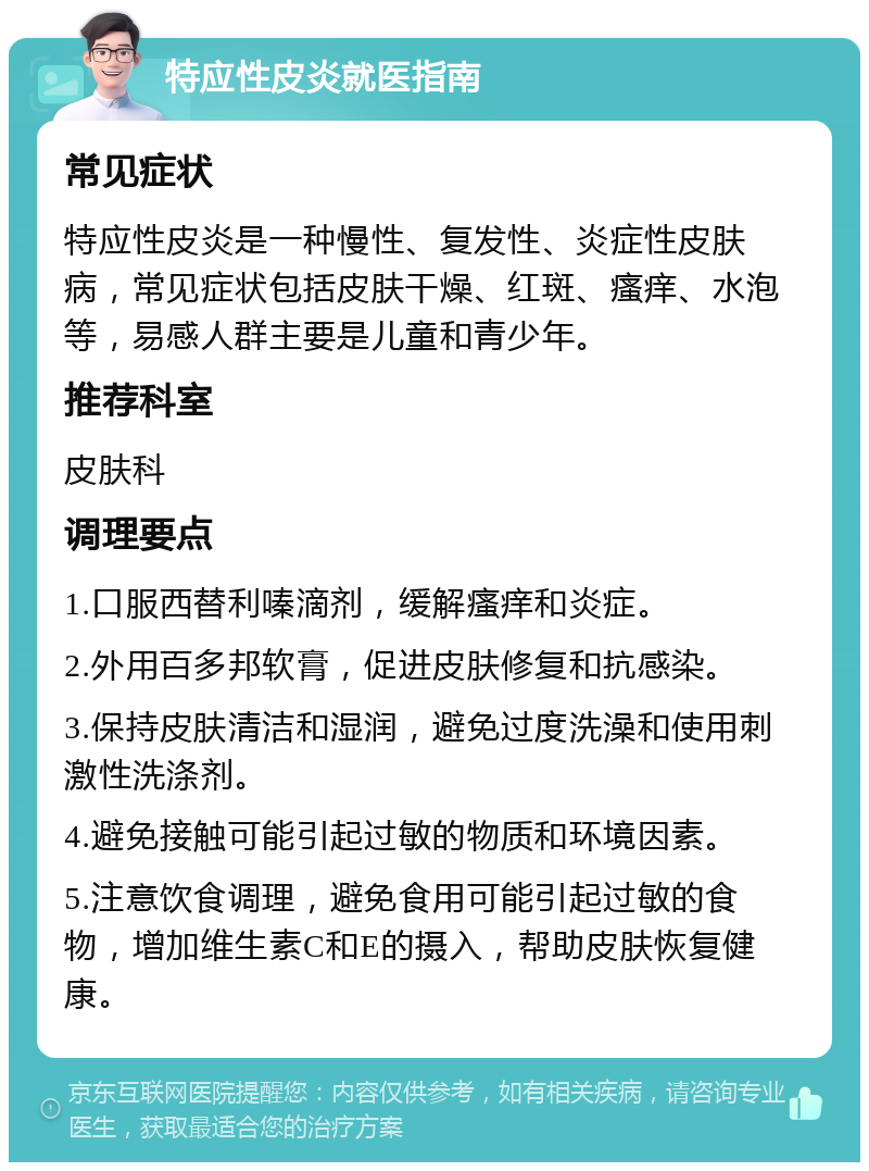 特应性皮炎就医指南 常见症状 特应性皮炎是一种慢性、复发性、炎症性皮肤病，常见症状包括皮肤干燥、红斑、瘙痒、水泡等，易感人群主要是儿童和青少年。 推荐科室 皮肤科 调理要点 1.口服西替利嗪滴剂，缓解瘙痒和炎症。 2.外用百多邦软膏，促进皮肤修复和抗感染。 3.保持皮肤清洁和湿润，避免过度洗澡和使用刺激性洗涤剂。 4.避免接触可能引起过敏的物质和环境因素。 5.注意饮食调理，避免食用可能引起过敏的食物，增加维生素C和E的摄入，帮助皮肤恢复健康。