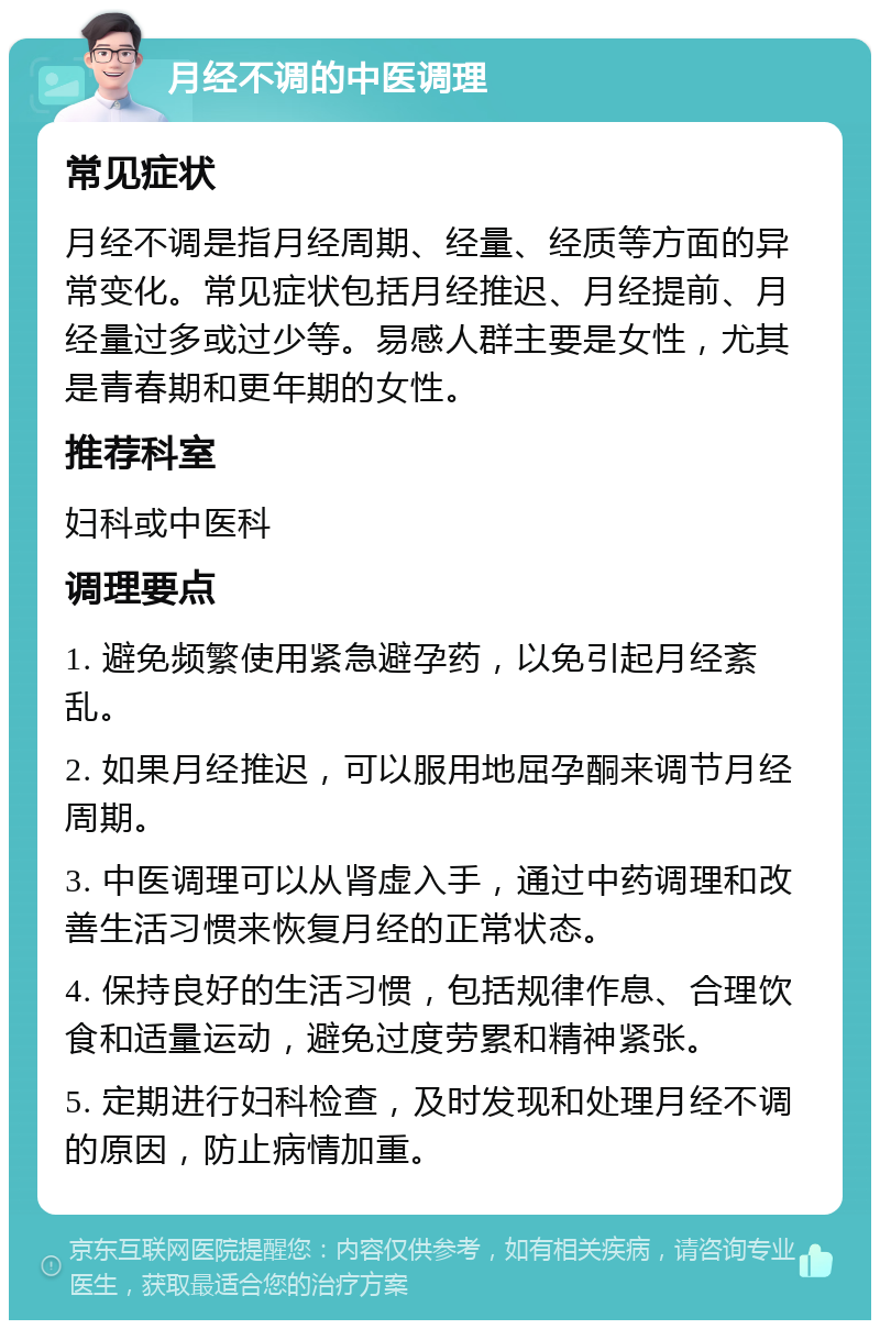 月经不调的中医调理 常见症状 月经不调是指月经周期、经量、经质等方面的异常变化。常见症状包括月经推迟、月经提前、月经量过多或过少等。易感人群主要是女性，尤其是青春期和更年期的女性。 推荐科室 妇科或中医科 调理要点 1. 避免频繁使用紧急避孕药，以免引起月经紊乱。 2. 如果月经推迟，可以服用地屈孕酮来调节月经周期。 3. 中医调理可以从肾虚入手，通过中药调理和改善生活习惯来恢复月经的正常状态。 4. 保持良好的生活习惯，包括规律作息、合理饮食和适量运动，避免过度劳累和精神紧张。 5. 定期进行妇科检查，及时发现和处理月经不调的原因，防止病情加重。