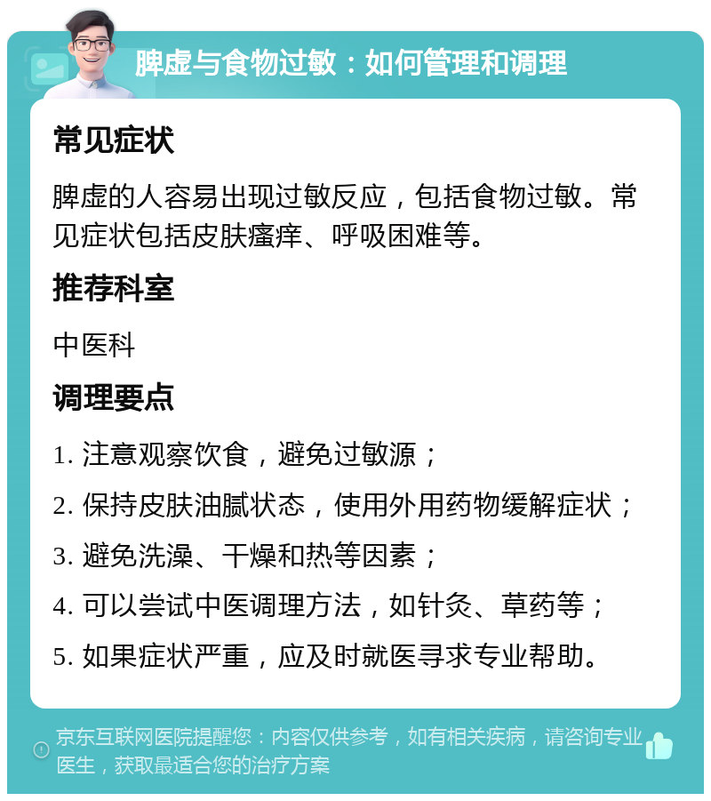 脾虚与食物过敏：如何管理和调理 常见症状 脾虚的人容易出现过敏反应，包括食物过敏。常见症状包括皮肤瘙痒、呼吸困难等。 推荐科室 中医科 调理要点 1. 注意观察饮食，避免过敏源； 2. 保持皮肤油腻状态，使用外用药物缓解症状； 3. 避免洗澡、干燥和热等因素； 4. 可以尝试中医调理方法，如针灸、草药等； 5. 如果症状严重，应及时就医寻求专业帮助。