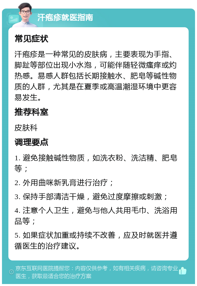 汗疱疹就医指南 常见症状 汗疱疹是一种常见的皮肤病，主要表现为手指、脚趾等部位出现小水泡，可能伴随轻微瘙痒或灼热感。易感人群包括长期接触水、肥皂等碱性物质的人群，尤其是在夏季或高温潮湿环境中更容易发生。 推荐科室 皮肤科 调理要点 1. 避免接触碱性物质，如洗衣粉、洗洁精、肥皂等； 2. 外用曲咪新乳膏进行治疗； 3. 保持手部清洁干燥，避免过度摩擦或刺激； 4. 注意个人卫生，避免与他人共用毛巾、洗浴用品等； 5. 如果症状加重或持续不改善，应及时就医并遵循医生的治疗建议。