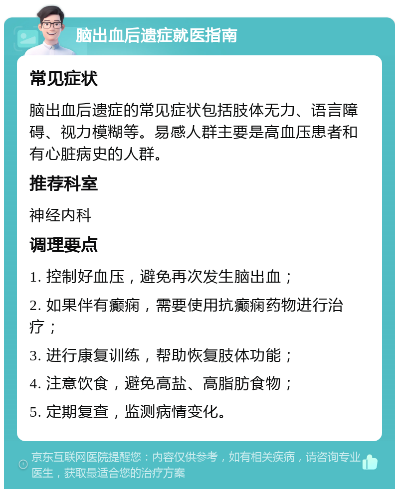 脑出血后遗症就医指南 常见症状 脑出血后遗症的常见症状包括肢体无力、语言障碍、视力模糊等。易感人群主要是高血压患者和有心脏病史的人群。 推荐科室 神经内科 调理要点 1. 控制好血压，避免再次发生脑出血； 2. 如果伴有癫痫，需要使用抗癫痫药物进行治疗； 3. 进行康复训练，帮助恢复肢体功能； 4. 注意饮食，避免高盐、高脂肪食物； 5. 定期复查，监测病情变化。