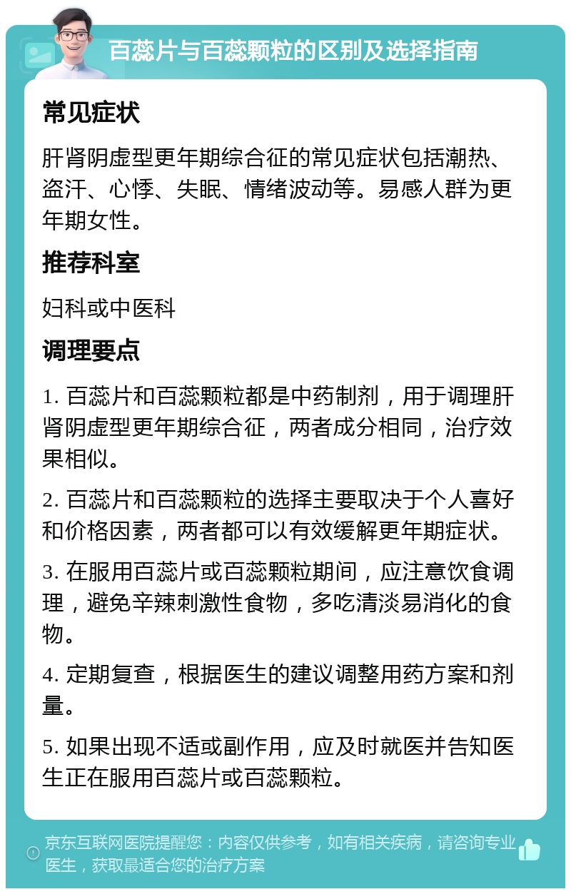 百蕊片与百蕊颗粒的区别及选择指南 常见症状 肝肾阴虚型更年期综合征的常见症状包括潮热、盗汗、心悸、失眠、情绪波动等。易感人群为更年期女性。 推荐科室 妇科或中医科 调理要点 1. 百蕊片和百蕊颗粒都是中药制剂，用于调理肝肾阴虚型更年期综合征，两者成分相同，治疗效果相似。 2. 百蕊片和百蕊颗粒的选择主要取决于个人喜好和价格因素，两者都可以有效缓解更年期症状。 3. 在服用百蕊片或百蕊颗粒期间，应注意饮食调理，避免辛辣刺激性食物，多吃清淡易消化的食物。 4. 定期复查，根据医生的建议调整用药方案和剂量。 5. 如果出现不适或副作用，应及时就医并告知医生正在服用百蕊片或百蕊颗粒。