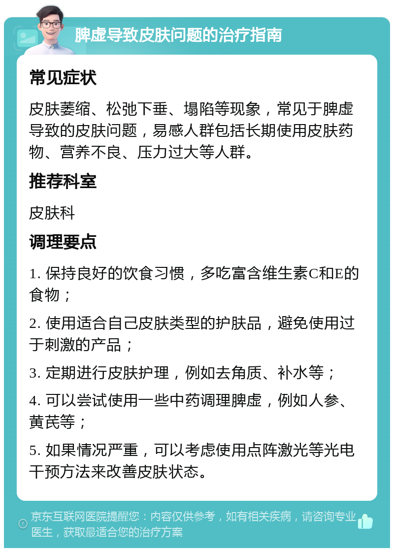 脾虚导致皮肤问题的治疗指南 常见症状 皮肤萎缩、松弛下垂、塌陷等现象，常见于脾虚导致的皮肤问题，易感人群包括长期使用皮肤药物、营养不良、压力过大等人群。 推荐科室 皮肤科 调理要点 1. 保持良好的饮食习惯，多吃富含维生素C和E的食物； 2. 使用适合自己皮肤类型的护肤品，避免使用过于刺激的产品； 3. 定期进行皮肤护理，例如去角质、补水等； 4. 可以尝试使用一些中药调理脾虚，例如人参、黄芪等； 5. 如果情况严重，可以考虑使用点阵激光等光电干预方法来改善皮肤状态。